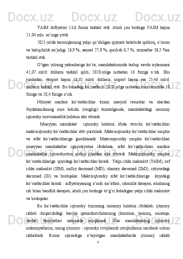 YAIM   deflyatori   13,6   foizni   tashkil   etdi.   Aholi   jon   boshiga   YAIM   hajmi
21,04 mln. so mga yetdi.ʻ
2021-yilda tarmoqlarning yalpi qo shilgan qiymati tarkibida qishloq, o rmon	
ʻ ʻ
va baliqchilik xo jaligi 26,9 %, sanoat 27,8 %, qurilish 6,7 %, xizmatlar 38,5 %ni	
ʻ
tashkil etdi.
O tgan   yilning   yakunlariga   ko ra,   mamlakatimizda   tashqi   savdo   aylanmasi	
ʻ ʻ
42,07   mlrd.   dollarni   tashkil   qilib,   2020-yilga   nisbatan   16   foizga   o sdi.   Shu	
ʻ
jumladan,   eksport   hajmi   16,61   mlrd.   dollarni,   import   hajmi   esa   25,46   mlrd.
dollarni tashkil etdi. Bu boradagi ko rsatkich 2020-yilga nisbatan mos ravishda 10	
ʻ
foizga va 20,4 foizga o sdi.	
ʻ
Nihoyat   mazkur   ko’rsatkichlar   tizimi   mavjud   resurslar   va   ulardan
foydalanishning   mos   kelishi   (tengligi)   kuzatilganda,   mamlakatdagi   umumiy
iqtisodiy muvozanatlik holatini aks ettiradi. 
  Muayyan   mamlakat     iqtisodiy   holatini   ifoda   etuvchi   ko’rsatkichlar
makroiqtisodiy ko’rsatkichlar deb yuritiladi. Makroiqtisodiy ko’rsatkichlar miqdor
va   sifat   ko’rsatkichlariga   guruhlanadi.   Makroiqtisodiy   miqdor   ko’rsatkichlari
muayyan   mamlakatlar   iqtisodiyotini   ifodalasa,   sifat   ko’rsatkichlari   mazkur
mamlakatlar   iqtisodiyotini   nisbiy   jihatdan   aks   ettiradi.   Makroiqtisodiy   miqdor
ko’rsatkichlariga  q uyidagi ko’rsatkichlar kiradi : Yalpi ichki mahsulot (YaIM), sof
ichki mahsulot  (SIM), milliy daromad (MD), shaxsiy  daromad (ShD), ixtiyordagi
daromad   (ID)   va   boshqalar.   Makroiqtisodiy   sifat   ko’rsatkichlariga     kuyidagi
ko’rsatkichlar kiradi : inflyatsiyaning o’sish sur’atlari, ishsizlik darajasi, aholining
ish bilan bandlik darajasi, aholi jon boshiga to’g’ri keladigan yalpi ichki mahsulot
va boshqalar. 
Bu   ko’rsatkichlar   iqtisodiy   tizimning   umumiy   holatini   ifodalab,   ijtimoiy
ishlab   chiqarishdagi   barcha   qatnashuvchilarning   (korxona,   tarmoq,   mintaqa,
davlat)   faoliyatlari   natijasida   aniqlanadi.   Ular   mamlakatning   iqtisodiy
imkoniyatlarini, uning ijtimoiy - iqtisodiy rivojlanish istiqbollarini narxlash uchun
ishlatiladi.   Bozor   iqtisodiga   o’tayotgan   mamlakatlarda   ijtimoiy   ishlab
6 