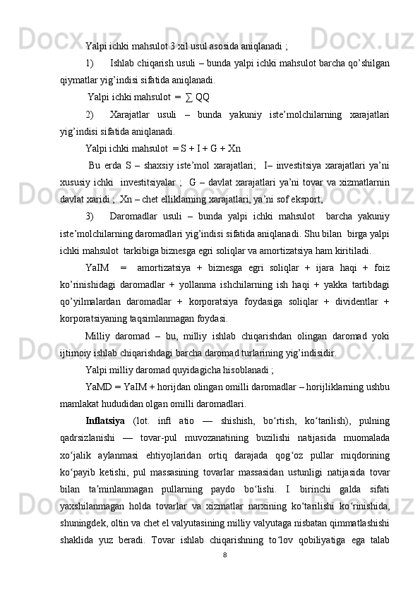 Yalpi ichki mahsulot 3 xil usul asosida aniqlanadi ;  
1) Ishlab chiqarish usuli – bunda yalpi ichki mahsulot barcha qo’shilgan
qiymatlar yig’indisi sifatida aniqlanadi.  
 Yalpi ichki mahsulot  =  ∑ QQ     
2) Xarajatlar   usuli   –   bunda   yakuniy   iste’molchilarning   xarajatlari
yig’indisi sifatida aniqlanadi.   
Yalpi ichki mahsulot  = S + I + G + Xn 
  Bu   erda   S   –   shaxsiy   iste’mol   xarajatlari;     I–   investitsiya   xarajatlari   ya’ni
xususiy  ichki    investitsiyalar  ;    G  – davlat   xarajatlari   ya’ni  tovar  va  xizmatlarnin
davlat xaridi ;  Xn – chet elliklarning xarajatlari, ya’ni sof eksport; 
3) Daromadlar   usuli   –   bunda   yalpi   ichki   mahsulot     barcha   yakuniy
iste’molchilarning daromadlari yig’indisi sifatida aniqlanadi. Shu bilan  birga yalpi
ichki mahsulot  tarkibiga biznesga egri soliqlar va amortizatsiya ham kiritiladi. 
YaIM     =     amortizatsiya   +   biznesga   egri   soliqlar   +   ijara   haqi   +   foiz
ko’rinishidagi   daromadlar   +   yollanma   ishchilarning   ish   haqi   +   yakka   tartibdagi
qo’yilmalardan   daromadlar   +   korporatsiya   foydasiga   soliqlar   +   dividentlar   +
korporatsiyaning taqsimlanmagan foydasi. 
Milliy   daromad   –   bu,   milliy   ishlab   chiqarishdan   olingan   daromad   yoki
ijtimoiy ishlab chiqarishdagi barcha daromad turlarining yig’indisidir. 
Yalpi milliy daromad quyidagicha hisoblanadi ;    
YaMD = YaIM + horijdan olingan omilli daromadlar – horijliklarning ushbu
mamlakat hududidan olgan omilli daromadlari. 
Inflatsiya   (lot.   inﬂ   atio   —   shishish,   bo rtish,   ko tarilish),   pulningʻ ʻ
qadrsizlanishi   —   tovar-pul   muvozanatining   buzilishi   natijasida   muomalada
xo jalik   aylanmasi   ehtiyojlaridan   ortiq   darajada   qog oz   pullar   miqdorining	
ʻ ʻ
ko payib   ketishi,   pul   massasining   tovarlar   massasidan   ustunligi   natijasida   tovar
ʻ
bilan   ta minlanmagan   pullarning   paydo   bo lishi.   I.   birinchi   galda   sifati	
ʼ ʻ
yaxshilanmagan   holda   tovarlar   va   xizmatlar   narxining   ko tarilishi   ko rinishida,	
ʻ ʻ
shuningdek, oltin va chet el valyutasining milliy valyutaga nisbatan qimmatlashishi
shaklida   yuz   beradi.   Tovar   ishlab   chiqarishning   to lov   qobiliyatiga   ega   talab	
ʻ
8 