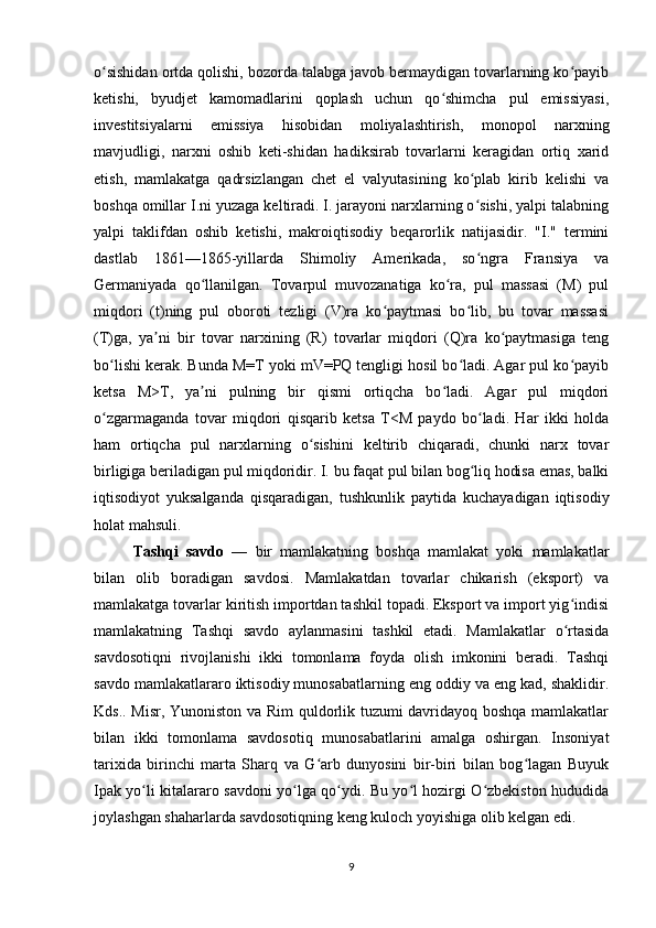 o sishidan ortda qolishi, bozorda talabga javob bermaydigan tovarlarning ko payibʻ ʻ
ketishi,   byudjet   kamomadlarini   qoplash   uchun   qo shimcha   pul   emissiyasi,	
ʻ
investitsiyalarni   emissiya   hisobidan   moliyalashtirish,   monopol   narxning
mavjudligi,   narxni   oshib   keti-shidan   hadiksirab   tovarlarni   keragidan   ortiq   xarid
etish,   mamlakatga   qadrsizlangan   chet   el   valyutasining   ko plab   kirib   kelishi   va	
ʻ
boshqa omillar I.ni yuzaga keltiradi. I. jarayoni narxlarning o sishi, yalpi talabning
ʻ
yalpi   taklifdan   oshib   ketishi,   makroiqtisodiy   beqarorlik   natijasidir.   "I."   termini
dastlab   1861—1865-yillarda   Shimoliy   Amerikada,   so ngra   Fransiya   va
ʻ
Germaniyada   qo llanilgan.   Tovarpul   muvozanatiga   ko ra,   pul   massasi   (M)   pul	
ʻ ʻ
miqdori   (t)ning   pul   oboroti   tezligi   (V)ra   ko paytmasi   bo lib,   bu   tovar   massasi	
ʻ ʻ
(T)ga,   ya ni   bir   tovar   narxining   (R)   tovarlar   miqdori   (Q)ra   ko paytmasiga   teng	
ʼ ʻ
bo lishi kerak. Bunda M=T yoki mV=PQ tengligi hosil bo ladi. Agar pul ko payib	
ʻ ʻ ʻ
ketsa   M>T,   ya ni   pulning   bir   qismi   ortiqcha   bo ladi.   Agar   pul   miqdori	
ʼ ʻ
o zgarmaganda   tovar   miqdori   qisqarib   ketsa   T<M   paydo   bo ladi.   Har   ikki   holda	
ʻ ʻ
ham   ortiqcha   pul   narxlarning   o sishini   keltirib   chiqaradi,   chunki   narx   tovar	
ʻ
birligiga beriladigan pul miqdoridir. I. bu faqat pul bilan bog liq hodisa emas, balki	
ʻ
iqtisodiyot   yuksalganda   qisqaradigan,   tushkunlik   paytida   kuchayadigan   iqtisodiy
holat mahsuli.
Tashqi   savdo   —   bir   mamlakatning   boshqa   mamlakat   yoki   mamlakatlar
bilan   olib   boradigan   savdosi.   Mamlakatdan   tovarlar   chikarish   (eksport)   va
mamlakatga tovarlar kiritish importdan tashkil topadi. Eksport va import yig indisi	
ʻ
mamlakatning   Tashqi   savdo   aylanmasini   tashkil   etadi.   Mamlakatlar   o rtasida
ʻ
savdosotiqni   rivojlanishi   ikki   tomonlama   foyda   olish   imkonini   beradi.   Tashqi
savdo mamlakatlararo iktisodiy munosabatlarning eng oddiy va eng kad, shaklidir.
Kds.. Misr, Yunoniston va Rim  quldorlik tuzumi davridayoq boshqa mamlakatlar
bilan   ikki   tomonlama   savdosotiq   munosabatlarini   amalga   oshirgan.   Insoniyat
tarixida   birinchi   marta   Sharq   va   G arb   dunyosini   bir-biri   bilan   bog lagan   Buyuk	
ʻ ʻ
Ipak yo li kitalararo savdoni yo lga qo ydi. Bu yo l hozirgi O zbekiston hududida	
ʻ ʻ ʻ ʻ ʻ
joylashgan shaharlarda savdosotiqning keng kuloch yoyishiga olib kelgan edi.
9 