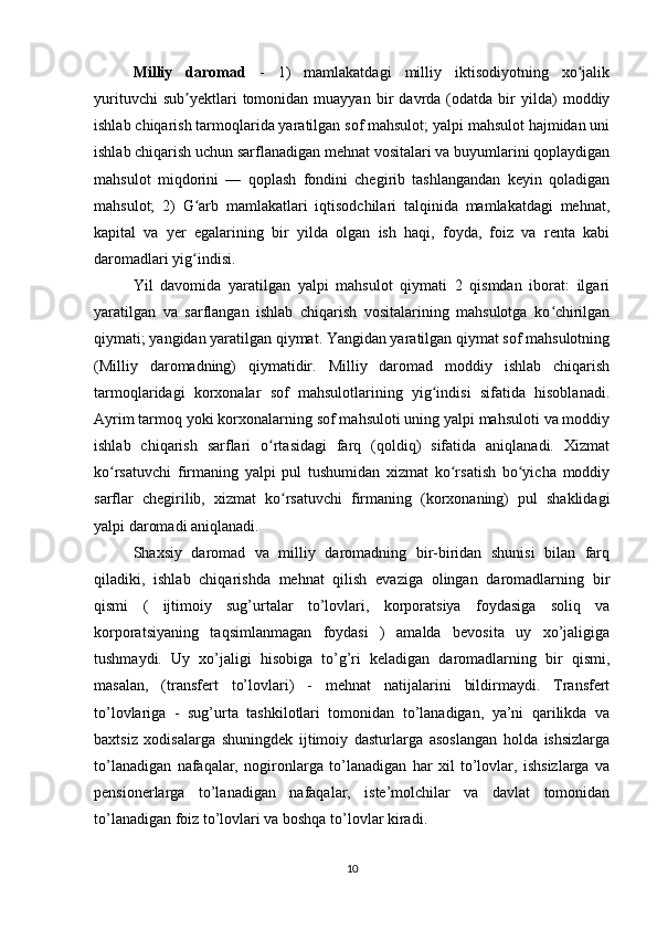 Milliy   daromad   -   1)   mamlakatdagi   milliy   iktisodiyotning   xo jalikʻ
yurituvchi   sub yektlari   tomonidan  muayyan   bir   davrda   (odatda   bir   yilda)   moddiy	
ʼ
ishlab chiqarish tarmoqlarida yaratilgan sof mahsulot; yalpi mahsulot hajmidan uni
ishlab chiqarish uchun sarflanadigan mehnat vositalari va buyumlarini qoplaydigan
mahsulot   miqdorini   —   qoplash   fondini   chegirib   tashlangandan   keyin   qoladigan
mahsulot;   2)   G arb   mamlakatlari   iqtisodchilari   talqinida   mamlakatdagi   mehnat,
ʻ
kapital   va   yer   egalarining   bir   yilda   olgan   ish   haqi,   foyda,   foiz   va   renta   kabi
daromadlari yig indisi.
ʻ
Yil   davomida   yaratilgan   yalpi   mahsulot   qiymati   2   qismdan   iborat:   ilgari
yaratilgan   va   sarflangan   ishlab   chiqarish   vositalarining   mahsulotga   ko chirilgan	
ʻ
qiymati; yangidan yaratilgan qiymat. Yangidan yaratilgan qiymat sof mahsulotning
(Milliy   daromadning)   qiymatidir.   Milliy   daromad   moddiy   ishlab   chiqarish
tarmoqlaridagi   korxonalar   sof   mahsulotlarining   yig indisi   sifatida   hisoblanadi.	
ʻ
Ayrim tarmoq yoki korxonalarning sof mahsuloti uning yalpi mahsuloti va moddiy
ishlab   chiqarish   sarflari   o rtasidagi   farq   (qoldiq)   sifatida   aniqlanadi.   Xizmat	
ʻ
ko rsatuvchi   firmaning   yalpi   pul   tushumidan   xizmat   ko rsatish   bo yicha   moddiy	
ʻ ʻ ʻ
sarflar   chegirilib,   xizmat   ko rsatuvchi   firmaning   (korxonaning)   pul   shaklidagi	
ʻ
yalpi daromadi aniqlanadi.
Shaxsiy   daromad   va   milliy   daromadning   bir-biridan   shunisi   bilan   farq
qiladiki,   ishlab   chiqarishda   mehnat   qilish   evaziga   olingan   daromadlarning   bir
qismi   (   ijtimoiy   sug’urtalar   to’lovlari,   korporatsiya   foydasiga   soliq   va
korporatsiyaning   taqsimlanmagan   foydasi   )   amalda   bevosita   uy   xo’jaligiga
tushmaydi.   Uy   xo’jaligi   hisobiga   to’g’ri   keladigan   daromadlarning   bir   qismi,
masalan,   (transfert   to’lovlari)   -   mehnat   natijalarini   bildirmaydi.   Transfert
to’lovlariga   -   sug’urta   tashkilotlari   tomonidan   to’lanadigan,   ya’ni   qarilikda   va
baxtsiz   xodisalarga   shuningdek   ijtimoiy   dasturlarga   asoslangan   holda   ishsizlarga
to’lanadigan   nafaqalar,   nogironlarga   to’lanadigan   har   xil   to’lovlar,   ishsizlarga   va
pensionerlarga   to’lanadigan   nafaqalar,   iste’molchilar   va   davlat   tomonidan
to’lanadigan foiz to’lovlari va boshqa to’lovlar kiradi. 
10 