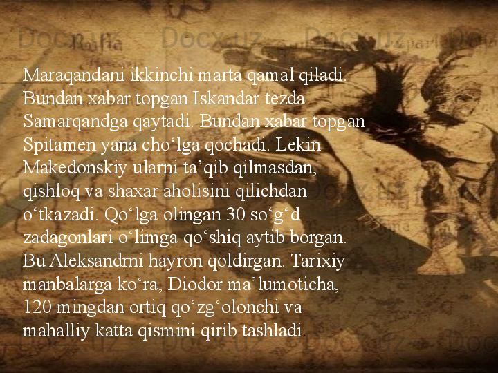 /Maraqandani ikkinchi marta qamal qiladi. 
Bundan xabar topgan Iskandar tezda 
Samarqandga qaytadi. Bundan xabar topgan 
Spitamen yana cho‘lga qochadi. Lekin 
Makedonskiy ularni ta’qib qilmasdan, 
qishloq va shaxar aholisini qilichdan 
o‘tkazadi. Qo‘lga olingan 30 so‘g‘d 
zadagonlari o‘limga qo‘shiq aytib borgan. 
Bu Aleksandrni hayron qoldirgan. Tarixiy 
manbalarga ko‘ra, Diodor ma’lumoticha, 
120 mingdan ortiq qo‘zg‘olonchi va 
mahalliy katta qismini qirib tashladi . 