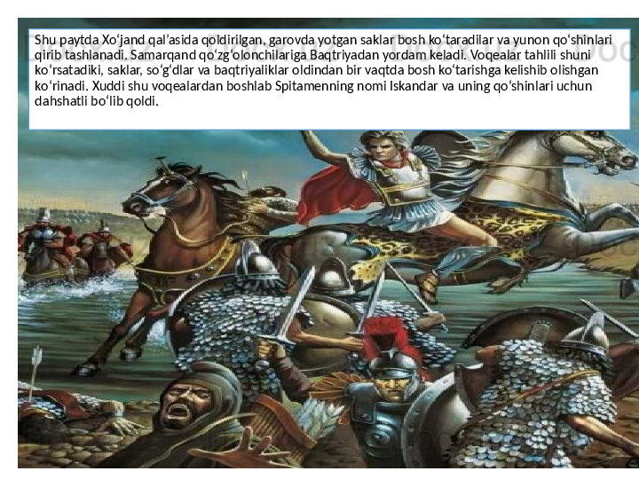 Shu paytda Xo‘jand qal’asida qoldirilgan, garovda yotgan saklar bosh ko‘taradilar va yunon qo‘shinlari 
qirib tashlanadi. Samarqand qo‘zg‘olonchilariga Baqtriyadan yordam keladi. Voqealar tahlili shuni 
ko‘rsatadiki, saklar, so‘g‘dlar va baqtriyaliklar oldindan bir vaqtda bosh ko‘tarishga kelishib olishgan 
ko‘rinadi. Xuddi shu voqealardan boshlab Spitamenning nomi Iskandar va uning qo‘shinlari uchun 
dahshatli bo‘lib qoldi. 