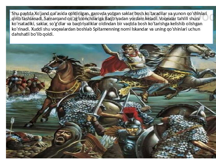 Shu paytda Xo‘jand qal’asida qoldirilgan, garovda yotgan saklar bosh ko‘taradilar va yunon qo‘shinlari 
qirib tashlanadi. Samarqand qo‘zg‘olonchilariga Baqtriyadan yordam keladi. Voqealar tahlili shuni 
ko‘rsatadiki, saklar, so‘g‘dlar va baqtriyaliklar oldindan bir vaqtda bosh ko‘tarishga kelishib olishgan 
ko‘rinadi. Xuddi shu voqealardan boshlab Spitamenning nomi Iskandar va uning qo‘shinlari uchun 
dahshatli bo‘lib qoldi.
