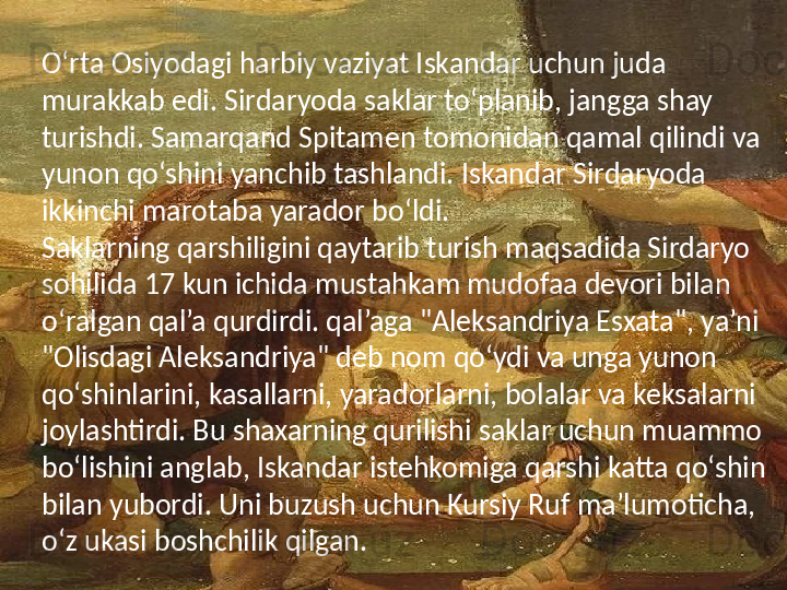 O‘rta Osiyodagi harbiy vaziyat Iskandar uchun juda 
murakkab edi. Sirdaryoda saklar to‘planib, jangga shay 
turishdi. Samarqand Spitamen tomonidan qamal qilindi va 
yunon qo‘shini yanchib tashlandi. Iskandar Sirdaryoda 
ikkinchi marotaba yarador bo‘ldi.
Saklarning qarshiligini qaytarib turish maqsadida Sirdaryo 
sohilida 17 kun ichida mustahkam mudofaa devori bilan 
o‘ralgan qal’a qurdirdi. qal’aga "Aleksandriya Esxata", ya’ni 
"Olisdagi Aleksandriya" deb nom qo‘ydi va unga yunon 
qo‘shinlarini, kasallarni, yaradorlarni, bolalar va keksalarni 
joylashtirdi. Bu shaxarning qurilishi saklar uchun muammo 
bo‘lishini anglab, Iskandar istehkomiga qarshi katta qo‘shin 
bilan yubordi. Uni buzush uchun Kursiy Ruf ma’lumoticha, 
o‘z ukasi boshchilik qilgan.  