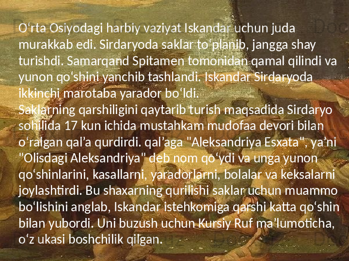 O‘rta Osiyodagi harbiy vaziyat Iskandar uchun juda 
murakkab edi. Sirdaryoda saklar to‘planib, jangga shay 
turishdi. Samarqand Spitamen tomonidan qamal qilindi va 
yunon qo‘shini yanchib tashlandi. Iskandar Sirdaryoda 
ikkinchi marotaba yarador bo‘ldi.
Saklarning qarshiligini qaytarib turish maqsadida Sirdaryo 
sohilida 17 kun ichida mustahkam mudofaa devori bilan 
o‘ralgan qal’a qurdirdi. qal’aga "Aleksandriya Esxata", ya’ni 
"Olisdagi Aleksandriya" deb nom qo‘ydi va unga yunon 
qo‘shinlarini, kasallarni, yaradorlarni, bolalar va keksalarni 
joylashtirdi. Bu shaxarning qurilishi saklar uchun muammo 
bo‘lishini anglab, Iskandar istehkomiga qarshi katta qo‘shin 
bilan yubordi. Uni buzush uchun Kursiy Ruf ma’lumoticha, 
o‘z ukasi boshchilik qilgan.