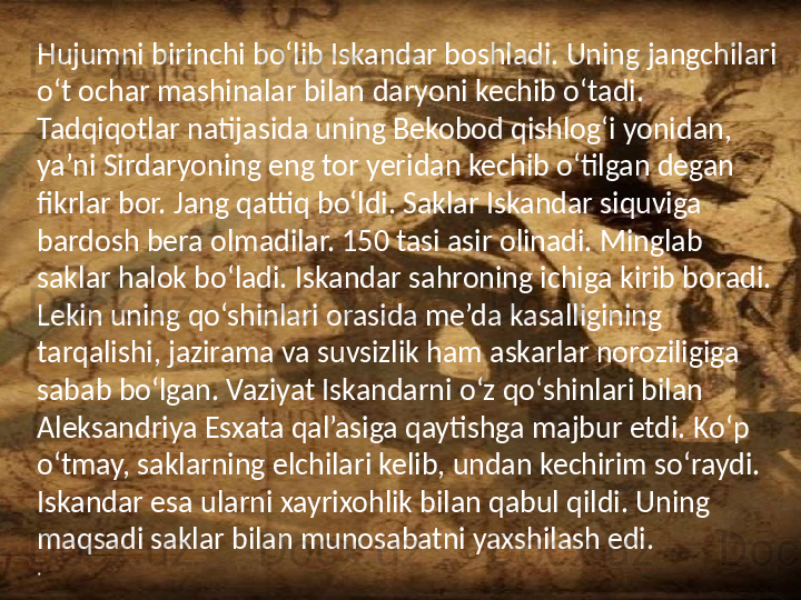 /Hujumni birinchi bo‘lib Iskandar boshladi. Uning jangchilari 
o‘t ochar mashinalar bilan daryoni kechib o‘tadi. 
Tadqiqotlar natijasida uning Bekobod qishlog‘i yonidan, 
ya’ni Sirdaryoning eng tor yeridan kechib o‘tilgan degan 
fikrlar bor. Jang qattiq bo‘ldi. Saklar Iskandar siquviga 
bardosh bera olmadilar. 150 tasi asir olinadi. Minglab 
saklar halok bo‘ladi. Iskandar sahroning ichiga kirib boradi. 
Lekin uning qo‘shinlari orasida me’da kasalligining 
tarqalishi, jazirama va suvsizlik ham askarlar noroziligiga 
sabab bo‘lgan. Vaziyat Iskandarni o‘z qo‘shinlari bilan 
Aleksandriya Esxata qal’asiga qaytishga majbur etdi. Ko‘p 
o‘tmay, saklarning elchilari kelib, undan kechirim so‘raydi. 
Iskandar esa ularni xayrixohlik bilan qabul qildi. Uning 
maqsadi saklar bilan munosabatni yaxshilash edi.
. 