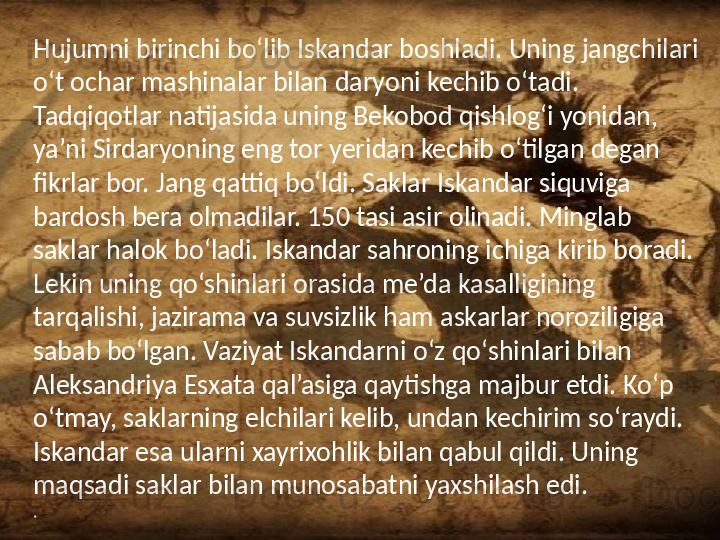 /Hujumni birinchi bo‘lib Iskandar boshladi. Uning jangchilari 
o‘t ochar mashinalar bilan daryoni kechib o‘tadi. 
Tadqiqotlar natijasida uning Bekobod qishlog‘i yonidan, 
ya’ni Sirdaryoning eng tor yeridan kechib o‘tilgan degan 
fikrlar bor. Jang qattiq bo‘ldi. Saklar Iskandar siquviga 
bardosh bera olmadilar. 150 tasi asir olinadi. Minglab 
saklar halok bo‘ladi. Iskandar sahroning ichiga kirib boradi. 
Lekin uning qo‘shinlari orasida me’da kasalligining 
tarqalishi, jazirama va suvsizlik ham askarlar noroziligiga 
sabab bo‘lgan. Vaziyat Iskandarni o‘z qo‘shinlari bilan 
Aleksandriya Esxata qal’asiga qaytishga majbur etdi. Ko‘p 
o‘tmay, saklarning elchilari kelib, undan kechirim so‘raydi. 
Iskandar esa ularni xayrixohlik bilan qabul qildi. Uning 
maqsadi saklar bilan munosabatni yaxshilash edi.
.