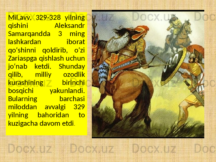 Mil.avv.  329-328  yilning 
qishini  Aleksandr 
Samarqandda  3  ming 
lashkardan  iborat 
qo‘shinni  qoldirib,  o‘zi 
Zariaspga qishlash uchun 
jo‘nab  ketdi.  Shunday 
qilib,  milliy  ozodlik 
kurashining  birinchi 
bosqichi  yakunlandi. 
Bularning  barchasi 
miloddan  avvalgi  329 
yilning  bahoridan  to 
kuzigacha davom etdi . 