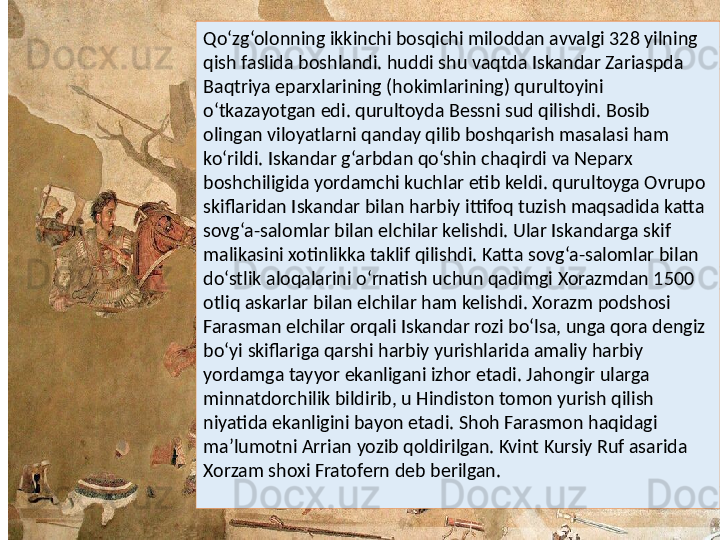 Qo‘zg‘olonning ikkinchi bosqichi miloddan avvalgi 328 yilning 
qish faslida boshlandi. huddi shu vaqtda Iskandar Zariaspda 
Baqtriya eparxlarining (hokimlarining) qurultoyini 
o‘tkazayotgan edi. qurultoyda Bessni sud qilishdi. Bosib 
olingan viloyatlarni qanday qilib boshqarish masalasi ham 
ko‘rildi. Iskandar g‘arbdan qo‘shin chaqirdi va Neparx 
boshchiligida yordamchi kuchlar etib keldi. qurultoyga Ovrupo 
skiflaridan Iskandar bilan harbiy ittifoq tuzish maqsadida katta 
sovg‘a-salomlar bilan elchilar kelishdi. Ular Iskandarga skif 
malikasini xotinlikka taklif qilishdi. Katta sovg‘a-salomlar bilan 
do‘stlik aloqalarini o‘rnatish uchun qadimgi Xorazmdan 1500 
otliq askarlar bilan elchilar ham kelishdi. Xorazm podshosi 
Farasman elchilar orqali Iskandar rozi bo‘lsa, unga qora dengiz 
bo‘yi skiflariga qarshi harbiy yurishlarida amaliy harbiy 
yordamga tayyor ekanligani izhor etadi. Jahongir ularga 
minnatdorchilik bildirib, u Hindiston tomon yurish qilish 
niyatida ekanligini bayon etadi. Shoh Farasmon haqidagi 
ma’lumotni Arrian yozib qoldirilgan. Kvint Kursiy Ruf asarida 
Xorzam shoxi Fratofern deb berilgan. 