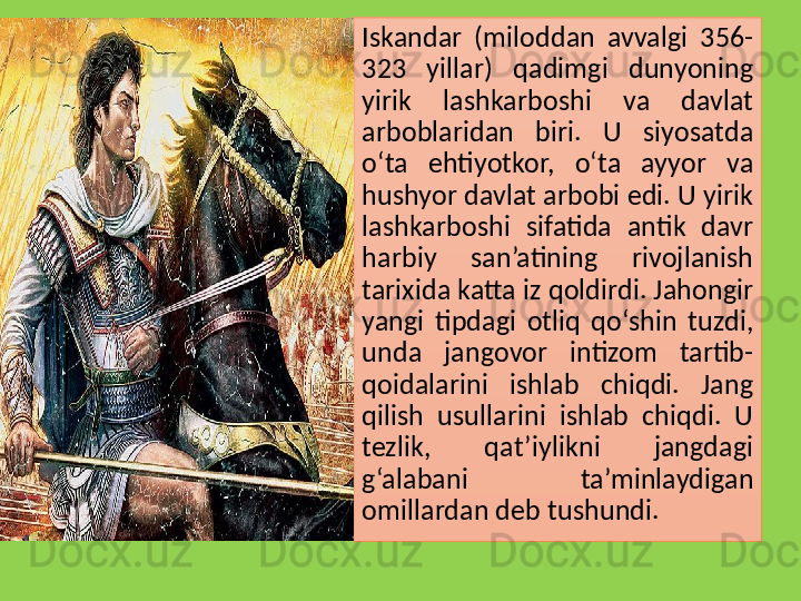 Iskandar  (miloddan  avvalgi  356-
323  yillar)  qadimgi  dunyoning 
yirik  lashkarboshi  va  davlat 
arboblaridan  biri.  U  siyosatda 
o‘ta  ehtiyotkor,  o‘ta  ayyor  va 
hushyor davlat arbobi edi. U yirik 
lashkarboshi  sifatida  antik  davr 
harbiy  san’atining  rivojlanish 
tarixida katta iz qoldirdi. Jahongir 
yangi  tipdagi  otliq  qo‘shin  tuzdi, 
unda  jangovor  intizom  tartib-
qoidalarini  ishlab  chiqdi.  Jang 
qilish  usullarini  ishlab  chiqdi.  U 
tezlik,  qat’iylikni  jangdagi 
g‘alabani  ta’minlaydigan 
omillardan deb tushundi.  