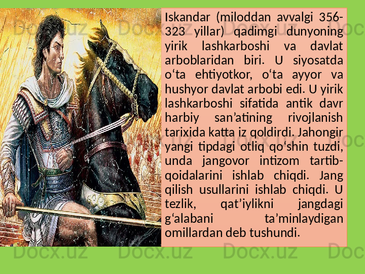 Iskandar  (miloddan  avvalgi  356-
323  yillar)  qadimgi  dunyoning 
yirik  lashkarboshi  va  davlat 
arboblaridan  biri.  U  siyosatda 
o‘ta  ehtiyotkor,  o‘ta  ayyor  va 
hushyor davlat arbobi edi. U yirik 
lashkarboshi  sifatida  antik  davr 
harbiy  san’atining  rivojlanish 
tarixida katta iz qoldirdi. Jahongir 
yangi  tipdagi  otliq  qo‘shin  tuzdi, 
unda  jangovor  intizom  tartib-
qoidalarini  ishlab  chiqdi.  Jang 
qilish  usullarini  ishlab  chiqdi.  U 
tezlik,  qat’iylikni  jangdagi 
g‘alabani  ta’minlaydigan 
omillardan deb tushundi.