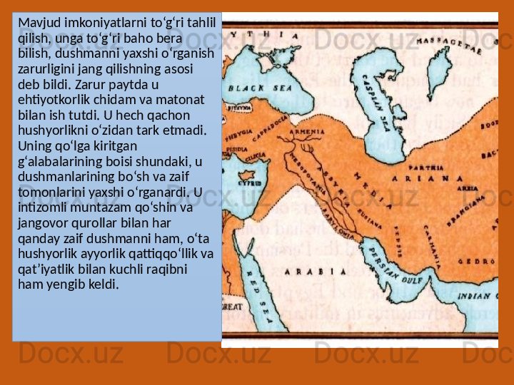 Mavjud imkoniyatlarni to‘g‘ri tahlil 
qilish, unga to‘g‘ri baho bera 
bilish, dushmanni yaxshi o‘rganish 
zarurligini jang qilishning asosi 
deb bildi. Zarur paytda u 
ehtiyotkorlik chidam va matonat 
bilan ish tutdi. U hech qachon 
hushyorlikni o‘zidan tark etmadi. 
Uning qo‘lga kiritgan 
g‘alabalarining boisi shundaki, u 
dushmanlarining bo‘sh va zaif 
tomonlarini yaxshi o‘rganardi. U 
intizomli muntazam qo‘shin va 
jangovor qurollar bilan har 
qanday zaif dushmanni ham, o‘ta 
hushyorlik ayyorlik qattiqqo‘llik va 
qat’iyatlik bilan kuchli raqibni 
ham yengib keldi. 