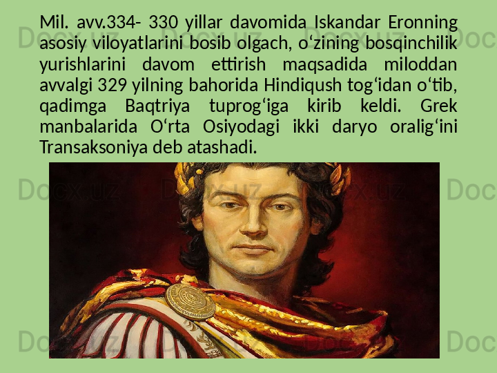 Mil.  avv.334-  330  yillar  davomida  Iskandar  Eronning 
asosiy  viloyatlarini  bosib  olgach,  o‘zining  bosqinchilik 
yurishlarini  davom  ettirish  maqsadida  miloddan 
avvalgi 329 yilning bahorida Hindiqush tog‘idan o‘tib, 
qadimga  Baqtriya  tuprog‘iga  kirib  keldi.  Grek 
manbalarida  O‘rta  Osiyodagi  ikki  daryo  oralig‘ini 
Transaksoniya deb atashadi. 