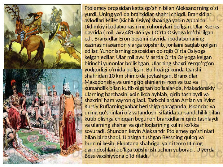 Ptolemey orqasidan katta qo‘shin bilan Aleksandrning o‘zi 
yurdi. Uning yo‘lida branxidlar shahri chiqdi. Branxidlar 
avlodlari Milet (Kichik Osiyo) shaxriga yaqin Appalon 
Didimkiy ibodatxonasining ruhoniylari bo‘lgan. Ular Kserks 
davrida ( mil. avv.481-465 yy.) O‘rta Osiyoga ko‘chirilgan 
edi. Branxidlar Eron bosqini davrida ibodatxonaning 
xazinasini axamoniylarga topshirib, jonlaini saqlab qolgan 
edilar. Yunonlarning qasosidan qo‘rqib O‘rta Osiyoga 
kelgan edilar. Ular mil.avv. V asrda O‘rta Osiyoga kelgan 
birinchi yunonlar bo‘lishgan. Ularning shaxri Yerqo‘rg‘on 
yodgorligi o‘rnida bo‘lgan. Bu hozirgi kunda Qarshi 
shahridan 10 km shimolda joylashgan. Branxidlar 
Makedonskiy va uning qo‘shinlarini non va tuz va 
xursandlik bilan kutib olgshan bo‘lsalar-da, Makedonskiy 
ularning barchasini xoinlikda ayblab, qirib tashlaydi va 
shaxrini ham vayron qiladi. Tarixchilardan Arrian va Kvint 
Kursiy Ruflarning xabar berishiga qaraganda, Iskandar va 
uning qo‘shinlari o‘z vatandoshi sifatida xursandchilik bilan 
kutib olishga chiqqan begunoh branxidlarni qirib tashlaydi 
va ularning shahar va qishloqlarining kulini ko‘kka 
sovuradi. Shundan keyin Aleksandr Ptolemey qo‘shinlari 
bilan birlashadi. U asirga tushgan Bessning quloq va 
burnini kesib, Ekbatana shahriga, ya’ni Doro III ning 
qarindoshlari qo‘liga topshirish uchun yuboradi. U yerda 
Bess vaxshiyyona o‘ldiriladi. 