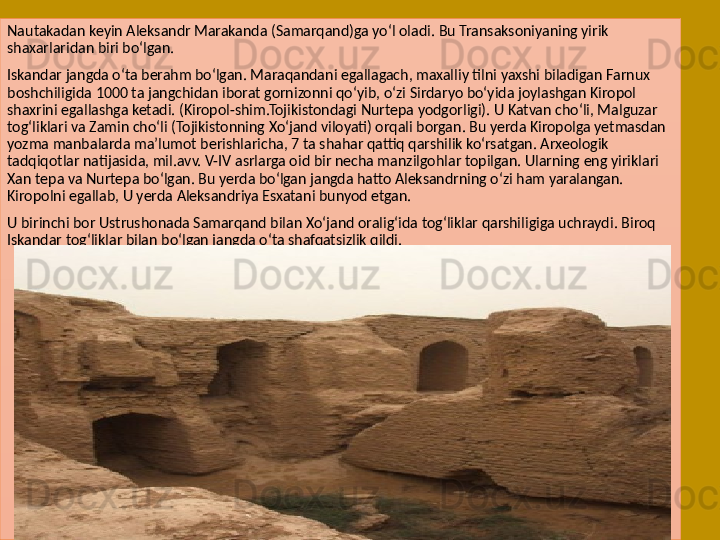 Nautakadan keyin Aleksandr Marakanda (Samarqand)ga yo‘l oladi. Bu Transaksoniyaning yirik 
shaxarlaridan biri bo‘lgan.
Iskandar jangda o‘ta berahm bo‘lgan. Maraqandani egallagach, maxalliy tilni yaxshi biladigan Farnux 
boshchiligida 1000 ta jangchidan iborat gornizonni qo‘yib, o‘zi Sirdaryo bo‘yida joylashgan Kiropol 
shaxrini egallashga ketadi. (Kiropol-shim.Tojikistondagi Nurtepa yodgorligi). U Katvan cho‘li, Malguzar 
tog‘liklari va Zamin cho‘li (Tojikistonning Xo‘jand viloyati) orqali borgan. Bu yerda Kiropolga yetmasdan 
yozma manbalarda ma’lumot berishlaricha, 7 ta shahar qattiq qarshilik ko‘rsatgan. Arxeologik 
tadqiqotlar natijasida, mil.avv. V-IV asrlarga oid bir necha manzilgohlar topilgan. Ularning eng yiriklari 
Xan tepa va Nurtepa bo‘lgan. Bu yerda bo‘lgan jangda hatto Aleksandrning o‘zi ham yaralangan. 
Kiropolni egallab, U yerda Aleksandriya Esxatani bunyod etgan.
U birinchi bor Ustrushonada Samarqand bilan Xo‘jand oralig‘ida tog‘liklar qarshiligiga uchraydi. Biroq 
Iskandar tog‘liklar bilan bo‘lgan jangda o‘ta shafqatsizlik qildi. 