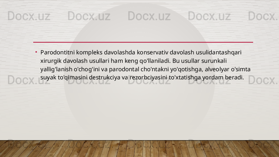 •
Parodontitni kompleks davolashda konservativ davolash usulidantashqari 
xirurgik davolash usullari ham keng qo'llaniladi. Bu usullar surunkali 
yallig'lanish o'chog'ini va parodontal cho'ntakni yo'qotishga, alveolyar o'simta 
suyak to'qimasini destrukciya va rezorbciyasini to'xtatishga yordam beradi.  