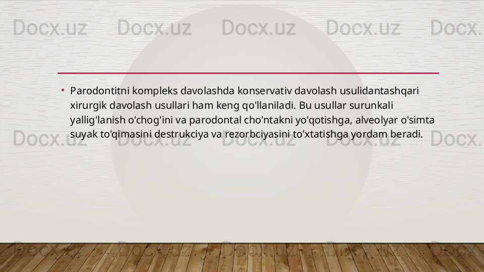 •
Parodontitni kompleks davolashda konservativ davolash usulidantashqari 
xirurgik davolash usullari ham keng qo'llaniladi. Bu usullar surunkali 
yallig'lanish o'chog'ini va parodontal cho'ntakni yo'qotishga, alveolyar o'simta 
suyak to'qimasini destrukciya va rezorbciyasini to'xtatishga yordam beradi.