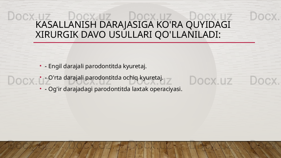 KASALLANISH DARAJASIGA KO'RA QUYIDAGI 
XIRURGIK DAVO USULLARI QO'LLANILADI:
•
- Engil darajali parodontitda kyuretaj. 
•
- O'rta darajali parodontitda ochiq kyuretaj. 
•
- Og'ir darajadagi parodontitda laxtak operaciyasi.  