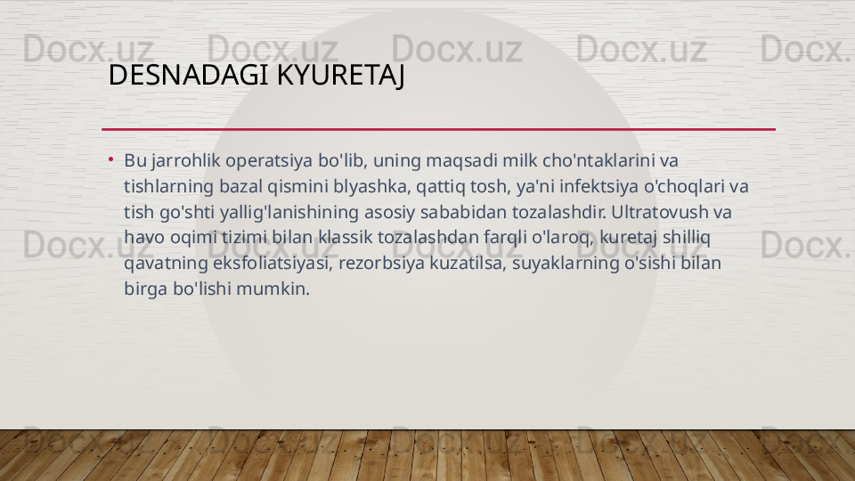 DESNADAGI KYURETA J
•
Bu jarrohlik operatsiya bo'lib, uning maqsadi milk cho'ntaklarini va 
tishlarning bazal qismini blyashka, qattiq tosh, ya'ni infektsiya o'choqlari va 
tish go'shti yallig'lanishining asosiy sababidan tozalashdir. Ultratovush va 
havo oqimi tizimi bilan klassik tozalashdan farqli o'laroq, kuretaj shilliq 
qavatning eksfoliatsiyasi, rezorbsiya kuzatilsa, suyaklarning o'sishi bilan 
birga bo'lishi mumkin.  