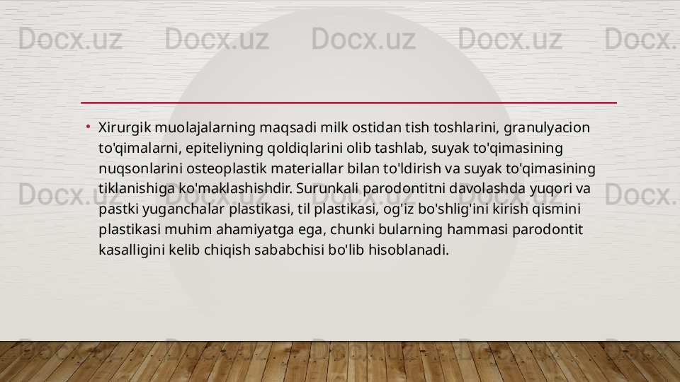 •
Xirurgik muolajalarning maqsadi milk ostidan tish toshlarini, granulyacion 
to'qimalarni, epiteliyning qoldiqlarini olib tashlab, suyak to'qimasining 
nuqsonlarini osteoplastik materiallar bilan to'ldirish va suyak to'qimasining 
tiklanishiga ko'maklashishdir. Surunkali parodontitni davolashda yuqori va 
pastki yuganchalar plastikasi, til plastikasi, og'iz bo'shlig'ini kirish qismini 
plastikasi muhim ahamiyatga ega, chunki bularning hammasi parodontit 
kasalligini kelib chiqish sababchisi bo'lib hisoblanadi.  