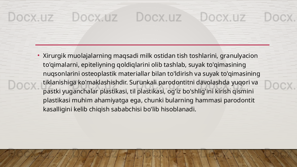 •
Xirurgik muolajalarning maqsadi milk ostidan tish toshlarini, granulyacion 
to'qimalarni, epiteliyning qoldiqlarini olib tashlab, suyak to'qimasining 
nuqsonlarini osteoplastik materiallar bilan to'ldirish va suyak to'qimasining 
tiklanishiga ko'maklashishdir. Surunkali parodontitni davolashda yuqori va 
pastki yuganchalar plastikasi, til plastikasi, og'iz bo'shlig'ini kirish qismini 
plastikasi muhim ahamiyatga ega, chunki bularning hammasi parodontit 
kasalligini kelib chiqish sababchisi bo'lib hisoblanadi.
