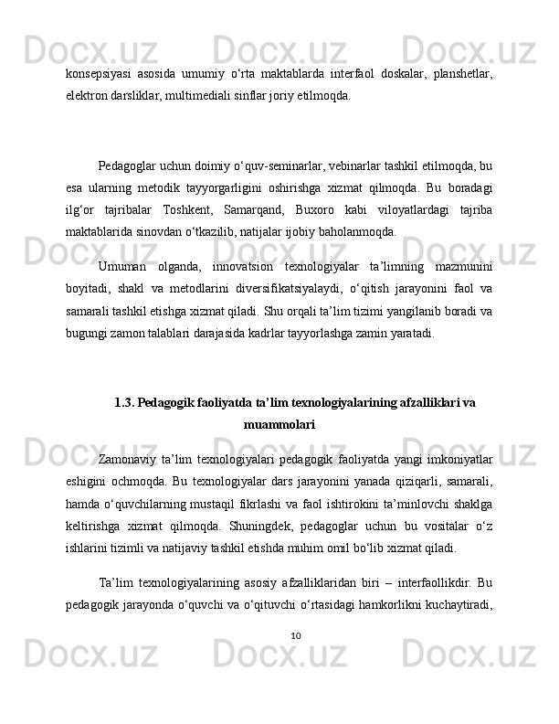 konsepsiyasi   asosida   umumiy   o‘rta   maktablarda   interfaol   doskalar,   planshetlar,
elektron darsliklar, multimediali sinflar joriy etilmoqda.
Pedagoglar uchun doimiy o‘quv-seminarlar, vebinarlar tashkil etilmoqda, bu
esa   ularning   metodik   tayyorgarligini   oshirishga   xizmat   qilmoqda.   Bu   boradagi
ilg‘or   tajribalar   Toshkent,   Samarqand,   Buxoro   kabi   viloyatlardagi   tajriba
maktablarida sinovdan o‘tkazilib, natijalar ijobiy baholanmoqda.
Umuman   olganda,   innovatsion   texnologiyalar   ta’limning   mazmunini
boyitadi,   shakl   va   metodlarini   diversifikatsiyalaydi,   o‘qitish   jarayonini   faol   va
samarali tashkil etishga xizmat qiladi. Shu orqali ta’lim tizimi yangilanib boradi va
bugungi zamon talablari darajasida kadrlar tayyorlashga zamin yaratadi.
1.3. Pedagogik faoliyatda ta’lim texnologiyalarining afzalliklari va
muammolari
Zamonaviy   ta’lim   texnologiyalari   pedagogik   faoliyatda   yangi   imkoniyatlar
eshigini   ochmoqda.   Bu   texnologiyalar   dars   jarayonini   yanada   qiziqarli,   samarali,
hamda o‘quvchilarning mustaqil  fikrlashi  va faol  ishtirokini  ta’minlovchi  shaklga
keltirishga   xizmat   qilmoqda.   Shuningdek,   pedagoglar   uchun   bu   vositalar   o‘z
ishlarini tizimli va natijaviy tashkil etishda muhim omil bo‘lib xizmat qiladi.
Ta’lim   texnologiyalarining   asosiy   afzalliklaridan   biri   –   interfaollikdir.   Bu
pedagogik jarayonda o‘quvchi va o‘qituvchi o‘rtasidagi  hamkorlikni kuchaytiradi,
10 