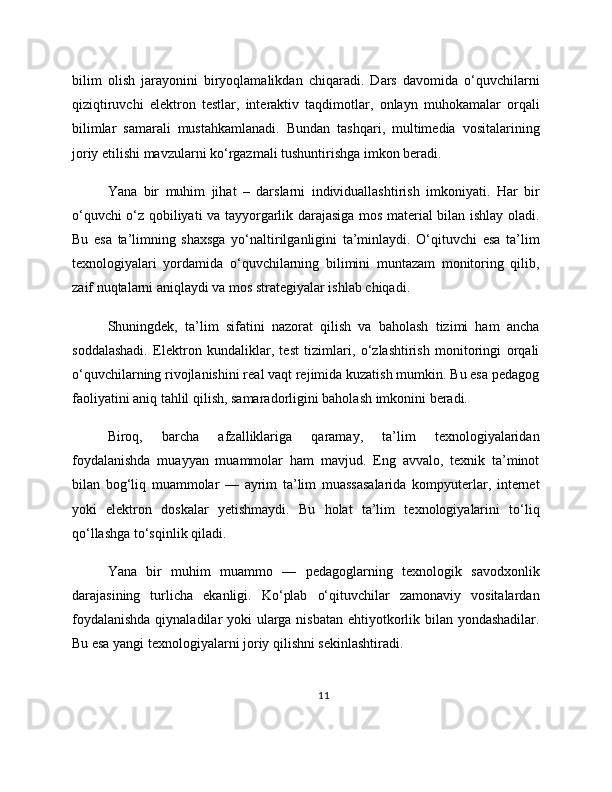 bilim   olish   jarayonini   biryoqlamalikdan   chiqaradi.   Dars   davomida   o‘quvchilarni
qiziqtiruvchi   elektron   testlar,   interaktiv   taqdimotlar,   onlayn   muhokamalar   orqali
bilimlar   samarali   mustahkamlanadi.   Bundan   tashqari,   multimedia   vositalarining
joriy etilishi mavzularni ko‘rgazmali tushuntirishga imkon beradi.
Yana   bir   muhim   jihat   –   darslarni   individuallashtirish   imkoniyati.   Har   bir
o‘quvchi o‘z qobiliyati va tayyorgarlik darajasiga mos material bilan ishlay oladi.
Bu   esa   ta’limning   shaxsga   yo‘naltirilganligini   ta’minlaydi.   O‘qituvchi   esa   ta’lim
texnologiyalari   yordamida   o‘quvchilarning   bilimini   muntazam   monitoring   qilib,
zaif nuqtalarni aniqlaydi va mos strategiyalar ishlab chiqadi.
Shuningdek,   ta’lim   sifatini   nazorat   qilish   va   baholash   tizimi   ham   ancha
soddalashadi.   Elektron   kundaliklar,   test   tizimlari,   o‘zlashtirish   monitoringi   orqali
o‘quvchilarning rivojlanishini real vaqt rejimida kuzatish mumkin. Bu esa pedagog
faoliyatini aniq tahlil qilish, samaradorligini baholash imkonini beradi.
Biroq,   barcha   afzalliklariga   qaramay,   ta’lim   texnologiyalaridan
foydalanishda   muayyan   muammolar   ham   mavjud.   Eng   avvalo,   texnik   ta’minot
bilan   bog‘liq   muammolar   —   ayrim   ta’lim   muassasalarida   kompyuterlar,   internet
yoki   elektron   doskalar   yetishmaydi.   Bu   holat   ta’lim   texnologiyalarini   to‘liq
qo‘llashga to‘sqinlik qiladi.
Yana   bir   muhim   muammo   —   pedagoglarning   texnologik   savodxonlik
darajasining   turlicha   ekanligi.   Ko‘plab   o‘qituvchilar   zamonaviy   vositalardan
foydalanishda  qiynaladilar yoki ularga nisbatan ehtiyotkorlik bilan yondashadilar.
Bu esa yangi texnologiyalarni joriy qilishni sekinlashtiradi.
11 