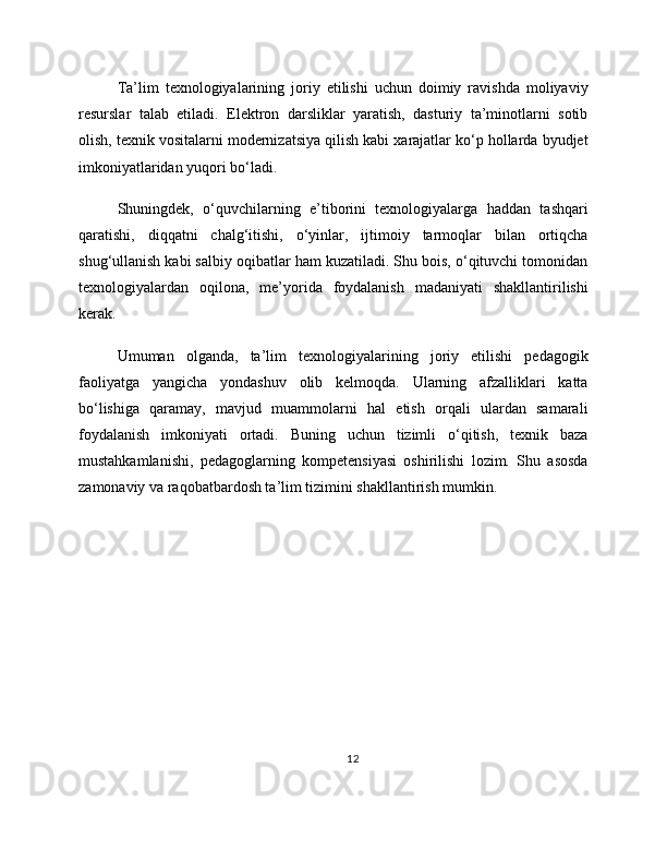 Ta’lim   texnologiyalarining   joriy   etilishi   uchun   doimiy   ravishda   moliyaviy
resurslar   talab   etiladi.   Elektron   darsliklar   yaratish,   dasturiy   ta’minotlarni   sotib
olish, texnik vositalarni modernizatsiya qilish kabi xarajatlar ko‘p hollarda byudjet
imkoniyatlaridan yuqori bo‘ladi.
Shuningdek,   o‘quvchilarning   e’tiborini   texnologiyalarga   haddan   tashqari
qaratishi,   diqqatni   chalg‘itishi,   o‘yinlar,   ijtimoiy   tarmoqlar   bilan   ortiqcha
shug‘ullanish kabi salbiy oqibatlar ham kuzatiladi. Shu bois, o‘qituvchi tomonidan
texnologiyalardan   oqilona,   me’yorida   foydalanish   madaniyati   shakllantirilishi
kerak.
Umuman   olganda,   ta’lim   texnologiyalarining   joriy   etilishi   pedagogik
faoliyatga   yangicha   yondashuv   olib   kelmoqda.   Ularning   afzalliklari   katta
bo‘lishiga   qaramay,   mavjud   muammolarni   hal   etish   orqali   ulardan   samarali
foydalanish   imkoniyati   ortadi.   Buning   uchun   tizimli   o‘qitish,   texnik   baza
mustahkamlanishi,   pedagoglarning   kompetensiyasi   oshirilishi   lozim.   Shu   asosda
zamonaviy va raqobatbardosh ta’lim tizimini shakllantirish mumkin.
12 