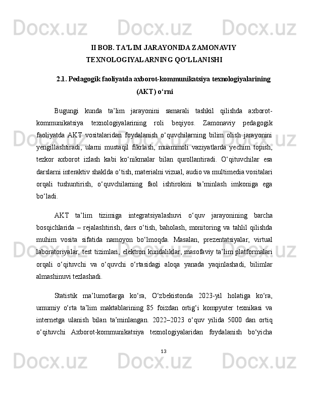 II BOB. TA LIM JARAYONIDA ZAMONAVIYʼ
TEXNOLOGIYALARNING QO‘LLANISHI
2.1. Pedagogik faoliyatda axborot-kommunikatsiya texnologiyalarining
(AKT) o‘rni
Bugungi   kunda   ta’lim   jarayonini   samarali   tashkil   qilishda   axborot-
kommunikatsiya   texnologiyalarining   roli   beqiyos.   Zamonaviy   pedagogik
faoliyatda   AKT   vositalaridan   foydalanish   o‘quvchilarning   bilim   olish   jarayonini
yengillashtiradi,   ularni   mustaqil   fikrlash,   muammoli   vaziyatlarda   yechim   topish,
tezkor   axborot   izlash   kabi   ko‘nikmalar   bilan   qurollantiradi.   O‘qituvchilar   esa
darslarni interaktiv shaklda o‘tish, materialni vizual, audio va multimedia vositalari
orqali   tushuntirish,   o‘quvchilarning   faol   ishtirokini   ta’minlash   imkoniga   ega
bo‘ladi.
AKT   ta’lim   tizimiga   integratsiyalashuvi   o‘quv   jarayonining   barcha
bosqichlarida   –   rejalashtirish,   dars   o‘tish,   baholash,   monitoring   va   tahlil   qilishda
muhim   vosita   sifatida   namoyon   bo‘lmoqda.   Masalan,   prezentatsiyalar,   virtual
laboratoriyalar, test  tizimlari, elektron kundaliklar, masofaviy ta’lim platformalari
orqali   o‘qituvchi   va   o‘quvchi   o‘rtasidagi   aloqa   yanada   yaqinlashadi,   bilimlar
almashinuvi tezlashadi.
Statistik   ma’lumotlarga   ko‘ra,   O‘zbekistonda   2023-yil   holatiga   ko‘ra,
umumiy   o‘rta   ta’lim   maktablarining   85   foizdan   ortig‘i   kompyuter   texnikasi   va
internetga   ulanish   bilan   ta’minlangan.   2022–2023   o‘quv   yilida   5000   dan   ortiq
o‘qituvchi   Axborot-kommunikatsiya   texnologiyalaridan   foydalanish   bo‘yicha
13 