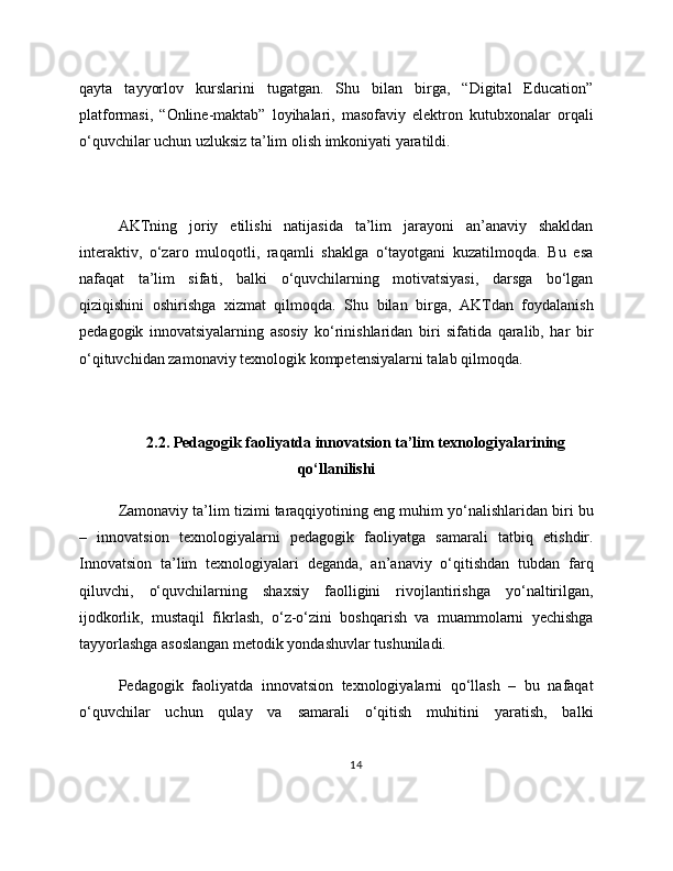 qayta   tayyorlov   kurslarini   tugatgan.   Shu   bilan   birga,   “Digital   Education”
platformasi,   “Online-maktab”   loyihalari,   masofaviy   elektron   kutubxonalar   orqali
o‘quvchilar uchun uzluksiz ta’lim olish imkoniyati yaratildi.
AKTning   joriy   etilishi   natijasida   ta’lim   jarayoni   an’anaviy   shakldan
interaktiv,   o‘zaro   muloqotli,   raqamli   shaklga   o‘tayotgani   kuzatilmoqda.   Bu   esa
nafaqat   ta’lim   sifati,   balki   o‘quvchilarning   motivatsiyasi,   darsga   bo‘lgan
qiziqishini   oshirishga   xizmat   qilmoqda.   Shu   bilan   birga,   AKTdan   foydalanish
pedagogik   innovatsiyalarning   asosiy   ko‘rinishlaridan   biri   sifatida   qaralib,   har   bir
o‘qituvchidan zamonaviy texnologik kompetensiyalarni talab qilmoqda.
2.2. Pedagogik faoliyatda innovatsion ta’lim texnologiyalarining
qo‘llanilishi
Zamonaviy ta’lim tizimi taraqqiyotining eng muhim yo‘nalishlaridan biri bu
–   innovatsion   texnologiyalarni   pedagogik   faoliyatga   samarali   tatbiq   etishdir.
Innovatsion   ta’lim   texnologiyalari   deganda,   an’anaviy   o‘qitishdan   tubdan   farq
qiluvchi,   o‘quvchilarning   shaxsiy   faolligini   rivojlantirishga   yo‘naltirilgan,
ijodkorlik,   mustaqil   fikrlash,   o‘z-o‘zini   boshqarish   va   muammolarni   yechishga
tayyorlashga asoslangan metodik yondashuvlar tushuniladi.
Pedagogik   faoliyatda   innovatsion   texnologiyalarni   qo‘llash   –   bu   nafaqat
o‘quvchilar   uchun   qulay   va   samarali   o‘qitish   muhitini   yaratish,   balki
14 