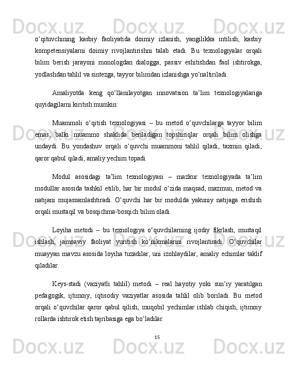 o‘qituvchining   kasbiy   faoliyatida   doimiy   izlanish,   yangilikka   intilish,   kasbiy
kompetensiyalarni   doimiy   rivojlantirishni   talab   etadi.   Bu   texnologiyalar   orqali
bilim   berish   jarayoni   monologdan   dialogga,   passiv   eshitishdan   faol   ishtirokga,
yodlashdan tahlil va sintezga, tayyor bilimdan izlanishga yo‘naltiriladi.
Amaliyotda   keng   qo‘llanilayotgan   innovatsion   ta’lim   texnologiyalariga
quyidagilarni kiritish mumkin:
Muammoli   o‘qitish   texnologiyasi   –   bu   metod   o‘quvchilarga   tayyor   bilim
emas,   balki   muammo   shaklida   beriladigan   topshiriqlar   orqali   bilim   olishga
undaydi.   Bu   yondashuv   orqali   o‘quvchi   muammoni   tahlil   qiladi,   taxmin   qiladi,
qaror qabul qiladi, amaliy yechim topadi.
Modul   asosidagi   ta’lim   texnologiyasi   –   mazkur   texnologiyada   ta’lim
modullar   asosida   tashkil   etilib,   har   bir   modul   o‘zida   maqsad,   mazmun,   metod   va
natijani   mujassamlashtiradi.   O‘quvchi   har   bir   modulda   yakuniy   natijaga   erishish
orqali mustaqil va bosqichma-bosqich bilim oladi.
Loyiha   metodi   –   bu   texnologiya   o‘quvchilarning   ijodiy   fikrlash,   mustaqil
ishlash,   jamoaviy   faoliyat   yuritish   ko‘nikmalarini   rivojlantiradi.   O‘quvchilar
muayyan   mavzu  asosida   loyiha   tuzadilar,   uni   izohlaydilar,   amaliy  echimlar   taklif
qiladilar.
Keys-stadi   (vaziyatli   tahlil)   metodi   –   real   hayotiy   yoki   sun’iy   yaratilgan
pedagogik,   ijtimoiy,   iqtisodiy   vaziyatlar   asosida   tahlil   olib   boriladi.   Bu   metod
orqali   o‘quvchilar   qaror   qabul   qilish,   muqobil   yechimlar   ishlab   chiqish,   ijtimoiy
rollarda ishtirok etish tajribasiga ega bo‘ladilar.
15 