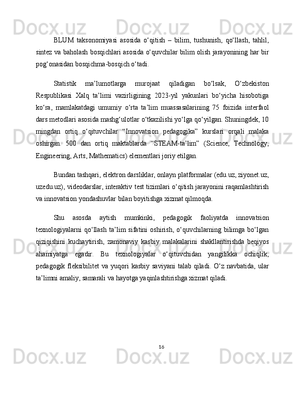 BLUM   taksonomiyasi   asosida   o‘qitish   –   bilim,   tushunish,   qo‘llash,   tahlil,
sintez va baholash bosqichlari asosida o‘quvchilar bilim olish jarayonining har bir
pog‘onasidan bosqichma-bosqich o‘tadi.
Statistik   ma’lumotlarga   murojaat   qiladigan   bo‘lsak,   O‘zbekiston
Respublikasi   Xalq   ta’limi   vazirligining   2023-yil   yakunlari   bo‘yicha   hisobotiga
ko‘ra,   mamlakatdagi   umumiy   o‘rta   ta’lim   muassasalarining   75   foizida   interfaol
dars metodlari asosida mashg‘ulotlar o‘tkazilishi yo‘lga qo‘yilgan. Shuningdek, 10
mingdan   ortiq   o‘qituvchilar   “Innovatsion   pedagogika”   kurslari   orqali   malaka
oshirgan.   500   dan   ortiq   maktablarda   “STEAM-ta’lim”   (Science,   Technology,
Engineering, Arts, Mathematics) elementlari joriy etilgan.
Bundan tashqari, elektron darsliklar, onlayn platformalar (edu.uz, ziyonet.uz,
uzedu.uz), videodarslar, interaktiv test tizimlari o‘qitish jarayonini raqamlashtirish
va innovatsion yondashuvlar bilan boyitishga xizmat qilmoqda.
Shu   asosda   aytish   mumkinki,   pedagogik   faoliyatda   innovatsion
texnologiyalarni   qo‘llash   ta’lim   sifatini   oshirish,   o‘quvchilarning   bilimga   bo‘lgan
qiziqishini   kuchaytirish,   zamonaviy   kasbiy   malakalarini   shakllantirishda   beqiyos
ahamiyatga   egadir.   Bu   texnologiyalar   o‘qituvchidan   yangilikka   ochiqlik,
pedagogik  fleksibilitet   va  yuqori   kasbiy  saviyani   talab qiladi.  O‘z navbatida,  ular
ta’limni amaliy, samarali va hayotga yaqinlashtirishga xizmat qiladi.
16 