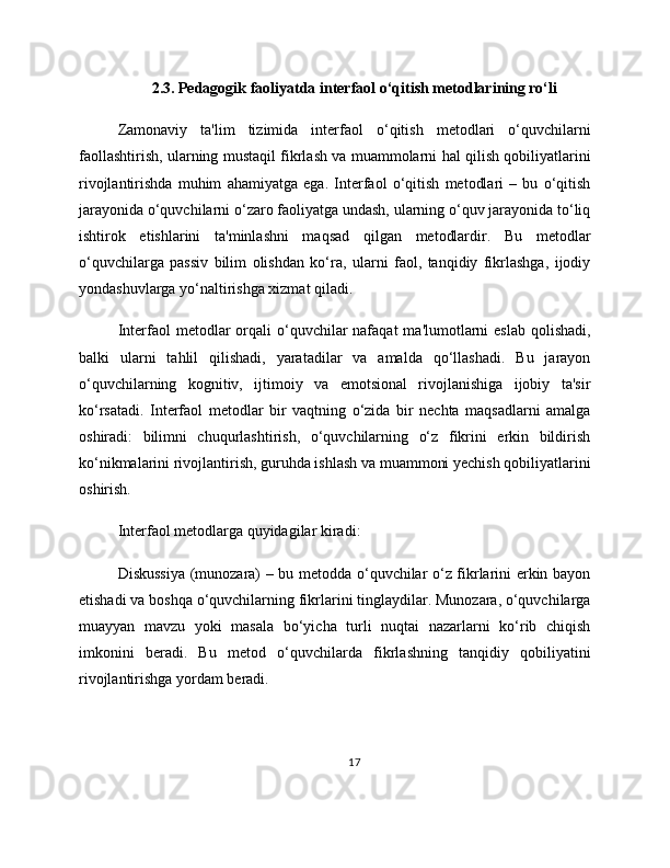 2.3. Pedagogik faoliyatda interfaol o‘qitish metodlarining ro‘li
Zamonaviy   ta'lim   tizimida   interfaol   o‘qitish   metodlari   o‘quvchilarni
faollashtirish, ularning mustaqil fikrlash va muammolarni hal qilish qobiliyatlarini
rivojlantirishda   muhim   ahamiyatga   ega.   Interfaol   o‘qitish   metodlari   –   bu   o‘qitish
jarayonida o‘quvchilarni o‘zaro faoliyatga undash, ularning o‘quv jarayonida to‘liq
ishtirok   etishlarini   ta'minlashni   maqsad   qilgan   metodlardir.   Bu   metodlar
o‘quvchilarga   passiv   bilim   olishdan   ko‘ra,   ularni   faol,   tanqidiy   fikrlashga,   ijodiy
yondashuvlarga yo‘naltirishga xizmat qiladi.
Interfaol  metodlar  orqali  o‘quvchilar  nafaqat   ma'lumotlarni   eslab  qolishadi,
balki   ularni   tahlil   qilishadi,   yaratadilar   va   amalda   qo‘llashadi.   Bu   jarayon
o‘quvchilarning   kognitiv,   ijtimoiy   va   emotsional   rivojlanishiga   ijobiy   ta'sir
ko‘rsatadi.   Interfaol   metodlar   bir   vaqtning   o‘zida   bir   nechta   maqsadlarni   amalga
oshiradi:   bilimni   chuqurlashtirish,   o‘quvchilarning   o‘z   fikrini   erkin   bildirish
ko‘nikmalarini rivojlantirish, guruhda ishlash va muammoni yechish qobiliyatlarini
oshirish.
Interfaol metodlarga quyidagilar kiradi:
Diskussiya (munozara) – bu metodda o‘quvchilar o‘z fikrlarini erkin bayon
etishadi va boshqa o‘quvchilarning fikrlarini tinglaydilar. Munozara, o‘quvchilarga
muayyan   mavzu   yoki   masala   bo‘yicha   turli   nuqtai   nazarlarni   ko‘rib   chiqish
imkonini   beradi.   Bu   metod   o‘quvchilarda   fikrlashning   tanqidiy   qobiliyatini
rivojlantirishga yordam beradi.
17 
