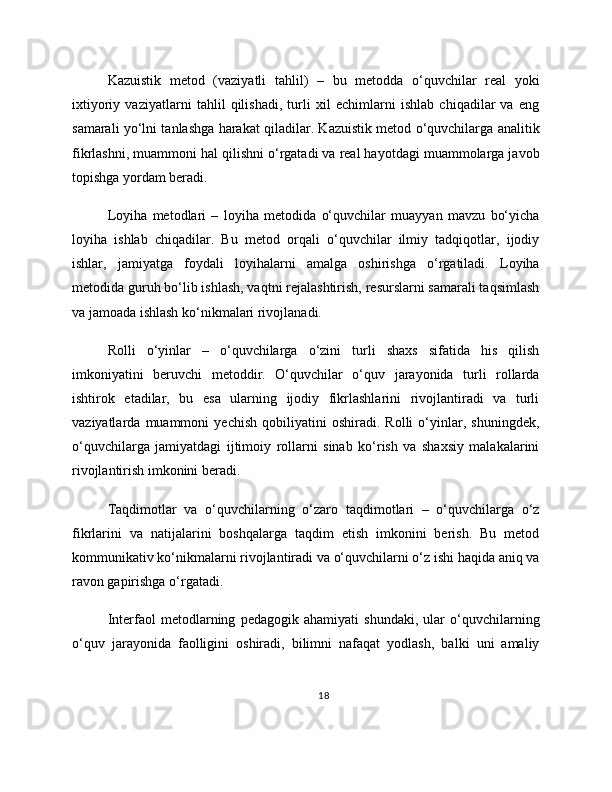 Kazuistik   metod   (vaziyatli   tahlil)   –   bu   metodda   o‘quvchilar   real   yoki
ixtiyoriy   vaziyatlarni   tahlil   qilishadi,   turli   xil   echimlarni   ishlab   chiqadilar   va   eng
samarali yo‘lni tanlashga harakat qiladilar. Kazuistik metod o‘quvchilarga analitik
fikrlashni, muammoni hal qilishni o‘rgatadi va real hayotdagi muammolarga javob
topishga yordam beradi.
Loyiha   metodlari   –   loyiha   metodida   o‘quvchilar   muayyan   mavzu   bo‘yicha
loyiha   ishlab   chiqadilar.   Bu   metod   orqali   o‘quvchilar   ilmiy   tadqiqotlar,   ijodiy
ishlar,   jamiyatga   foydali   loyihalarni   amalga   oshirishga   o‘rgatiladi.   Loyiha
metodida guruh bo‘lib ishlash, vaqtni rejalashtirish, resurslarni samarali taqsimlash
va jamoada ishlash ko‘nikmalari rivojlanadi.
Rolli   o‘yinlar   –   o‘quvchilarga   o‘zini   turli   shaxs   sifatida   his   qilish
imkoniyatini   beruvchi   metoddir.   O‘quvchilar   o‘quv   jarayonida   turli   rollarda
ishtirok   etadilar,   bu   esa   ularning   ijodiy   fikrlashlarini   rivojlantiradi   va   turli
vaziyatlarda   muammoni   yechish   qobiliyatini   oshiradi.   Rolli   o‘yinlar,   shuningdek,
o‘quvchilarga   jamiyatdagi   ijtimoiy   rollarni   sinab   ko‘rish   va   shaxsiy   malakalarini
rivojlantirish imkonini beradi.
Taqdimotlar   va   o‘quvchilarning   o‘zaro   taqdimotlari   –   o‘quvchilarga   o‘z
fikrlarini   va   natijalarini   boshqalarga   taqdim   etish   imkonini   berish.   Bu   metod
kommunikativ ko‘nikmalarni rivojlantiradi va o‘quvchilarni o‘z ishi haqida aniq va
ravon gapirishga o‘rgatadi.
Interfaol   metodlarning   pedagogik   ahamiyati   shundaki,   ular   o‘quvchilarning
o‘quv   jarayonida   faolligini   oshiradi,   bilimni   nafaqat   yodlash,   balki   uni   amaliy
18 