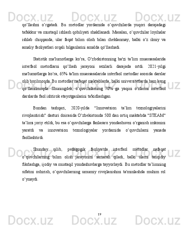 qo‘llashni   o‘rgatadi.   Bu   metodlar   yordamida   o‘quvchilarda   yuqori   darajadagi
tafakkur va mustaqil ishlash qobiliyati shakllanadi. Masalan, o‘quvchilar loyihalar
ishlab   chiqqanda,   ular   faqat   bilim   olish   bilan   cheklanmay,   balki   o‘z   ilmiy   va
amaliy faoliyatlari orqali bilganlarini amalda qo‘llashadi.
Statistik   ma'lumotlarga   ko‘ra,   O‘zbekistonning   ba'zi   ta’lim   muassasalarida
interfaol   metodlarni   qo‘llash   jarayoni   sezilarli   darajada   ortdi.   2021-yilgi
ma'lumotlarga ko‘ra, 65% ta'lim muassasalarida interfaol metodlar asosida darslar
olib borilmoqda. Bu metodlar nafaqat maktablarda, balki universitetlarda ham keng
qo‘llanilmoqda.   Shuningdek,   o‘quvchilarning   70%   ga   yaqini   o‘zlarini   interfaol
darslarda faol ishtirok etayotganlarini ta'kidlashgan.
Bundan   tashqari,   2020-yilda   "Innovatsion   ta’lim   texnologiyalarini
rivojlantirish" dasturi doirasida O‘zbekistonda 500 dan ortiq maktabda "STEAM"
ta’limi joriy etildi, bu esa o‘quvchilarga fanlararo yondashuvni o‘rganish imkonini
yaratdi   va   innovatsion   texnologiyalar   yordamida   o‘quvchilarni   yanada
faollashtirdi.
Shunday   qilib,   pedagogik   faoliyatda   interfaol   metodlar   nafaqat
o‘quvchilarning   bilim   olish   jarayonini   samarali   qiladi,   balki   ularni   tanqidiy
fikrlashga, ijodiy va mustaqil yondashuvlarga tayyorlaydi. Bu metodlar ta’limning
sifatini   oshirish,   o‘quvchilarning   umumiy   rivojlanishini   ta'minlashda   muhim   rol
o‘ynaydi.
19 