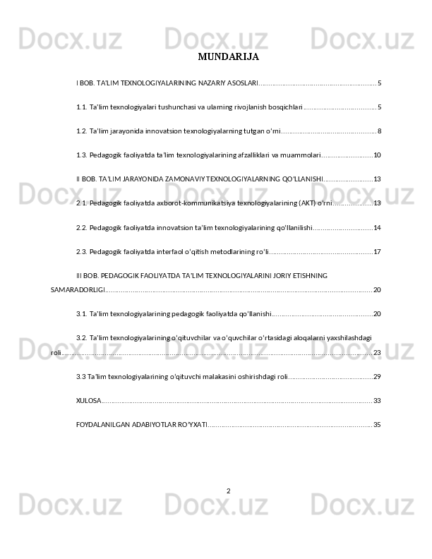 MUNDARIJA
I BOB. TA'LIM TEXNOLOGIYALARINING NAZARIY ASOSLARI ............................................................ 5
1.1. Ta'lim texnologiyalari tushunchasi va ularning rivojlanish bosqichlari ..................................... 5
1.2. Ta’lim jarayonida innovatsion texnologiyalarning tutgan o‘rni ................................................ 8
1.3. Pedagogik faoliyatda ta’lim texnologiyalarining afzalliklari va muammolari .......................... 10
II BOB. TAʼLIM JARAYONIDA ZAMONAVIY TEXNOLOGIYALARNING QO‘LLANISHI ......................... 13
2.1. Pedagogik faoliyatda axborot-kommunikatsiya texnologiyalarining (AKT) o‘rni .................... 13
2.2. Pedagogik faoliyatda innovatsion ta’lim texnologiyalarining qo‘llanilishi .............................. 14
2.3. Pedagogik faoliyatda interfaol o‘qitish metodlarining ro‘li .................................................... 17
III BOB. PEDAGOGIK FAOLIYATDA TA'LIM TEXNOLOGIYALARINI JORIY ETISHNING 
SAMARADORLIGI ....................................................................................................................................... 20
3.1. Ta'lim texnologiyalarining pedagogik faoliyatda qo‘llanishi ................................................... 20
3.2. Ta'lim texnologiyalarining o‘qituvchilar va o‘quvchilar o‘rtasidagi aloqalarni yaxshilashdagi 
roli ............................................................................................................................................................. 23
3.3 Ta'lim texnologiyalarining o‘qituvchi malakasini oshirishdagi roli ........................................... 29
XULOSA ......................................................................................................................................... 33
FOYDALANILGAN ADABIYOTLAR ROʻYXATI ................................................................................... 35
 
2 