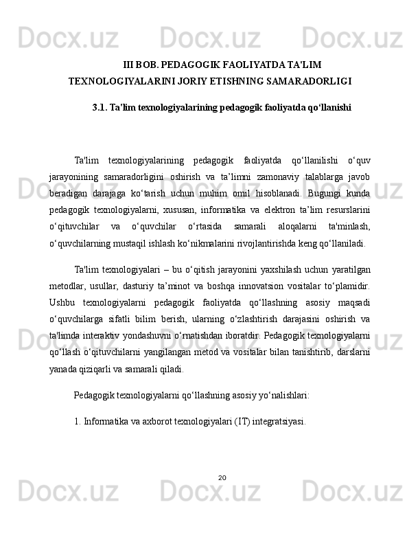 III BOB. PEDAGOGIK FAOLIYATDA TA'LIM
TEXNOLOGIYALARINI JORIY ETISHNING SAMARADORLIGI
3.1. Ta'lim texnologiyalarining pedagogik faoliyatda qo‘llanishi
Ta'lim   texnologiyalarining   pedagogik   faoliyatda   qo‘llanilishi   o‘quv
jarayonining   samaradorligini   oshirish   va   ta’limni   zamonaviy   talablarga   javob
beradigan   darajaga   ko‘tarish   uchun   muhim   omil   hisoblanadi.   Bugungi   kunda
pedagogik   texnologiyalarni,   xususan,   informatika   va   elektron   ta’lim   resurslarini
o‘qituvchilar   va   o‘quvchilar   o‘rtasida   samarali   aloqalarni   ta'minlash,
o‘quvchilarning mustaqil ishlash ko‘nikmalarini rivojlantirishda keng qo‘llaniladi.
Ta'lim   texnologiyalari   –   bu   o‘qitish   jarayonini   yaxshilash   uchun   yaratilgan
metodlar,   usullar,   dasturiy   ta’minot   va   boshqa   innovatsion   vositalar   to‘plamidir.
Ushbu   texnologiyalarni   pedagogik   faoliyatda   qo‘llashning   asosiy   maqsadi
o‘quvchilarga   sifatli   bilim   berish,   ularning   o‘zlashtirish   darajasini   oshirish   va
ta'limda interaktiv yondashuvni o‘rnatishdan iboratdir. Pedagogik texnologiyalarni
qo‘llash o‘qituvchilarni yangilangan metod va vositalar  bilan tanishtirib, darslarni
yanada qiziqarli va samarali qiladi.
Pedagogik texnologiyalarni qo‘llashning asosiy yo‘nalishlari:
1. Informatika va axborot texnologiyalari (IT) integratsiyasi.
20 