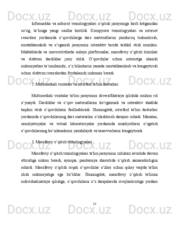 Informatika   va   axborot   texnologiyalari   o‘qitish   jarayoniga   kirib   kelganidan
so‘ng,   ta’limga   yangi   usullar   kiritildi.   Kompyuter   texnologiyalari   va   internet
resurslari   yordamida   o‘quvchilarga   dars   materiallarini   yaxshiroq   tushuntirish,
mustahkamlash   va   o‘rganish   jarayonini   interaktiv   tarzda   tashkil   etish   mumkin.
Maktablarda   va   universitetlarda   onlayn   platformalar,   masofaviy   o‘qitish   tizimlari
va   elektron   darsliklar   joriy   etildi.   O‘quvchilar   uchun   internetga   ulanish
imkoniyatlari ta’minlanishi, o‘z bilimlarini yanada mustahkamlash va kengaytirish
uchun elektron resurslardan foydalanish imkonini beradi.
2. Multimediali vositalar va interfaol ta'lim dasturlari.
Multimediali   vositalar   ta'lim   jarayonini   diversifikatsiya   qilishda   muhim   rol
o‘ynaydi.   Darsliklar   va   o‘quv   materiallarini   ko‘rgazmali   va   interaktiv   shaklda
taqdim   etish   o‘quvchilarni   faollashtiradi.   Shuningdek,   interfaol   ta'lim   dasturlari
yordamida o‘quvchilarning dars materialini o‘zlashtirish darajasi oshadi. Masalan,
simulyatsiyalar   va   virtual   laboratoriyalar   yordamida   amaliyotlarni   o‘rgatish
o‘quvchilarning ko‘nikmalarini yaxshilaydi va tasavvurlarini kengaytiradi.
3. Masofaviy o‘qitish texnologiyalari.
Masofaviy o‘qitish texnologiyalari ta'lim jarayonini uzluksiz ravishda davom
ettirishga   imkon   beradi,   ayniqsa,   pandemiya   sharoitida   o‘qitish   samaradorligini
oshirdi.   Masofaviy   o‘qitish   orqali   o‘quvchilar   o‘zlari   uchun   qulay   vaqtda   ta'lim
olish   imkoniyatiga   ega   bo‘ldilar.   Shuningdek,   masofaviy   o‘qitish   ta'limni
individualizatsiya   qilishga,   o‘quvchilarni   o‘z   darajalarida   rivojlantirishga   yordam
21 