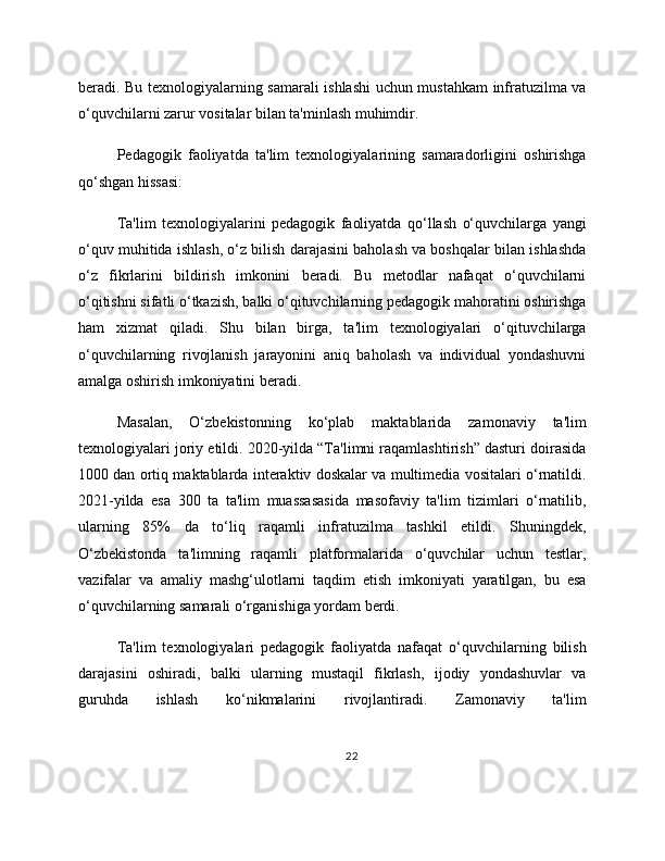 beradi. Bu texnologiyalarning samarali ishlashi uchun mustahkam infratuzilma va
o‘quvchilarni zarur vositalar bilan ta'minlash muhimdir.
Pedagogik   faoliyatda   ta'lim   texnologiyalarining   samaradorligini   oshirishga
qo‘shgan hissasi:
Ta'lim   texnologiyalarini   pedagogik   faoliyatda   qo‘llash   o‘quvchilarga   yangi
o‘quv muhitida ishlash, o‘z bilish darajasini baholash va boshqalar bilan ishlashda
o‘z   fikrlarini   bildirish   imkonini   beradi.   Bu   metodlar   nafaqat   o‘quvchilarni
o‘qitishni sifatli o‘tkazish, balki o‘qituvchilarning pedagogik mahoratini oshirishga
ham   xizmat   qiladi.   Shu   bilan   birga,   ta'lim   texnologiyalari   o‘qituvchilarga
o‘quvchilarning   rivojlanish   jarayonini   aniq   baholash   va   individual   yondashuvni
amalga oshirish imkoniyatini beradi.
Masalan,   O‘zbekistonning   ko‘plab   maktablarida   zamonaviy   ta'lim
texnologiyalari joriy etildi. 2020-yilda “Ta'limni raqamlashtirish” dasturi doirasida
1000 dan ortiq maktablarda interaktiv doskalar va multimedia vositalari o‘rnatildi.
2021-yilda   esa   300   ta   ta'lim   muassasasida   masofaviy   ta'lim   tizimlari   o‘rnatilib,
ularning   85%   da   to‘liq   raqamli   infratuzilma   tashkil   etildi.   Shuningdek,
O‘zbekistonda   ta'limning   raqamli   platformalarida   o‘quvchilar   uchun   testlar,
vazifalar   va   amaliy   mashg‘ulotlarni   taqdim   etish   imkoniyati   yaratilgan,   bu   esa
o‘quvchilarning samarali o‘rganishiga yordam berdi.
Ta'lim   texnologiyalari   pedagogik   faoliyatda   nafaqat   o‘quvchilarning   bilish
darajasini   oshiradi,   balki   ularning   mustaqil   fikrlash,   ijodiy   yondashuvlar   va
guruhda   ishlash   ko‘nikmalarini   rivojlantiradi.   Zamonaviy   ta'lim
22 