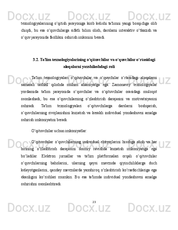 texnologiyalarining   o‘qitish   jarayoniga   kirib   kelishi   ta'limni   yangi   bosqichga   olib
chiqdi,   bu   esa   o‘quvchilarga   sifatli   bilim   olish,   darslarni   interaktiv   o‘tkazish   va
o‘quv jarayonida faollikni oshirish imkonini beradi.
3.2. Ta'lim texnologiyalarining o‘qituvchilar va o‘quvchilar o‘rtasidagi
aloqalarni yaxshilashdagi roli
Ta'lim   texnologiyalari   o‘qituvchilar   va   o‘quvchilar   o‘rtasidagi   aloqalarni
samarali   tashkil   qilishda   muhim   ahamiyatga   ega.   Zamonaviy   texnologiyalar
yordamida   ta'lim   jarayonida   o‘quvchilar   va   o‘qituvchilar   orasidagi   muloqot
osonlashadi,   bu   esa   o‘quvchilarning   o‘zlashtirish   darajasini   va   motivatsiyasini
oshiradi.   Ta'lim   texnologiyalari   o‘qituvchilarga   darslarni   boshqarish,
o‘quvchilarning   rivojlanishini   kuzatish   va   kerakli   individual   yondashuvni   amalga
oshirish imkoniyatini beradi.
O‘qituvchilar uchun imkoniyatlar:
O‘qituvchilar   o‘quvchilarning   individual   ehtiyojlarini   hisobga   olish   va   har
birining   o‘zlashtirish   darajasini   doimiy   ravishda   kuzatish   imkoniyatiga   ega
bo‘ladilar.   Elektron   jurnallar   va   ta'lim   platformalari   orqali   o‘qituvchilar
o‘quvchilarning   baholarini,   ularning   qaysi   mavzuda   qiyinchiliklarga   duch
kelayotganlarini, qanday mavzularda yaxshiroq o‘zlashtirish ko‘rsatkichlariga ega
ekanligini   ko‘rishlari   mumkin.   Bu   esa   ta'limda   individual   yondashuvni   amalga
oshirishni osonlashtiradi.
23 