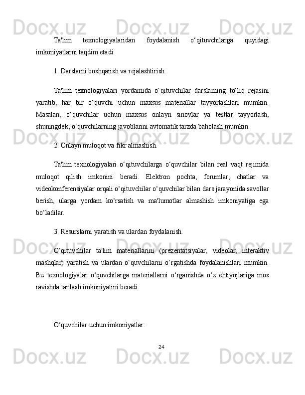 Ta'lim   texnologiyalaridan   foydalanish   o‘qituvchilarga   quyidagi
imkoniyatlarni taqdim etadi:
1. Darslarni boshqarish va rejalashtirish.
Ta'lim   texnologiyalari   yordamida   o‘qituvchilar   darslarning   to‘liq   rejasini
yaratib,   har   bir   o‘quvchi   uchun   maxsus   materiallar   tayyorlashlari   mumkin.
Masalan,   o‘quvchilar   uchun   maxsus   onlayn   sinovlar   va   testlar   tayyorlash,
shuningdek, o‘quvchilarning javoblarini avtomatik tarzda baholash mumkin.
2. Onlayn muloqot va fikr almashish.
Ta'lim   texnologiyalari   o‘qituvchilarga   o‘quvchilar   bilan   real   vaqt   rejimida
muloqot   qilish   imkonini   beradi.   Elektron   pochta,   forumlar,   chatlar   va
videokonferensiyalar orqali o‘qituvchilar o‘quvchilar bilan dars jarayonida savollar
berish,   ularga   yordam   ko‘rsatish   va   ma'lumotlar   almashish   imkoniyatiga   ega
bo‘ladilar.
3. Resurslarni yaratish va ulardan foydalanish.
O‘qituvchilar   ta'lim   materiallarini   (prezentatsiyalar,   videolar,   interaktiv
mashqlar)   yaratish   va   ulardan   o‘quvchilarni   o‘rgatishda   foydalanishlari   mumkin.
Bu   texnologiyalar   o‘quvchilarga   materiallarni   o‘rganishda   o‘z   ehtiyojlariga   mos
ravishda tanlash imkoniyatini beradi.
O‘quvchilar uchun imkoniyatlar:
24 