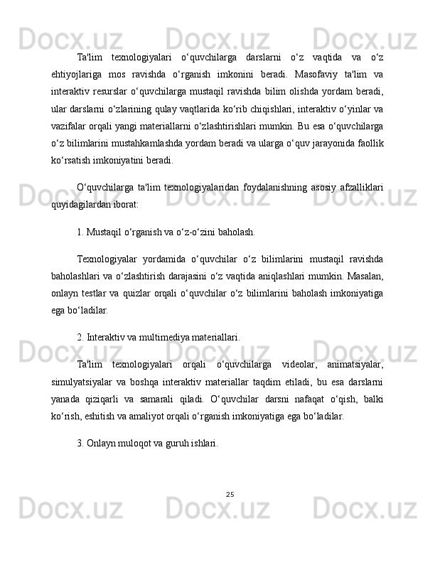 Ta'lim   texnologiyalari   o‘quvchilarga   darslarni   o‘z   vaqtida   va   o‘z
ehtiyojlariga   mos   ravishda   o‘rganish   imkonini   beradi.   Masofaviy   ta'lim   va
interaktiv   resurslar   o‘quvchilarga   mustaqil   ravishda   bilim   olishda   yordam   beradi,
ular darslarni o‘zlarining qulay vaqtlarida ko‘rib chiqishlari, interaktiv o‘yinlar va
vazifalar orqali yangi materiallarni o‘zlashtirishlari mumkin. Bu esa o‘quvchilarga
o‘z bilimlarini mustahkamlashda yordam beradi va ularga o‘quv jarayonida faollik
ko‘rsatish imkoniyatini beradi.
O‘quvchilarga   ta'lim   texnologiyalaridan   foydalanishning   asosiy   afzalliklari
quyidagilardan iborat:
1. Mustaqil o‘rganish va o‘z-o‘zini baholash.
Texnologiyalar   yordamida   o‘quvchilar   o‘z   bilimlarini   mustaqil   ravishda
baholashlari va o‘zlashtirish darajasini o‘z vaqtida aniqlashlari mumkin. Masalan,
onlayn  testlar   va   quizlar   orqali   o‘quvchilar   o‘z   bilimlarini   baholash   imkoniyatiga
ega bo‘ladilar.
2. Interaktiv va multimediya materiallari.
Ta'lim   texnologiyalari   orqali   o‘quvchilarga   videolar,   animatsiyalar,
simulyatsiyalar   va   boshqa   interaktiv   materiallar   taqdim   etiladi,   bu   esa   darslarni
yanada   qiziqarli   va   samarali   qiladi.   O‘quvchilar   darsni   nafaqat   o‘qish,   balki
ko‘rish, eshitish va amaliyot orqali o‘rganish imkoniyatiga ega bo‘ladilar.
3. Onlayn muloqot va guruh ishlari.
25 