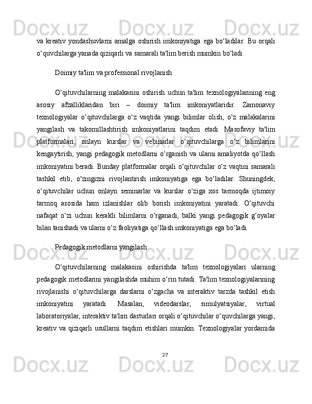 va kreativ  yondashuvlarni  amalga  oshirish  imkoniyatiga  ega bo‘ladilar. Bu  orqali
o‘quvchilarga yanada qiziqarli va samarali ta'lim berish mumkin bo‘ladi.
Doimiy ta'lim va professional rivojlanish
O‘qituvchilarning   malakasini   oshirish   uchun   ta'lim   texnologiyalarining   eng
asosiy   afzalliklaridan   biri   –   doimiy   ta'lim   imkoniyatlaridir.   Zamonaviy
texnologiyalar   o‘qituvchilarga   o‘z   vaqtida   yangi   bilimlar   olish,   o‘z   malakalarini
yangilash   va   takomillashtirish   imkoniyatlarini   taqdim   etadi.   Masofaviy   ta'lim
platformalari,   onlayn   kurslar   va   vebinarlar   o‘qituvchilarga   o‘z   bilimlarini
kengaytirish, yangi  pedagogik metodlarni  o‘rganish va ularni  amaliyotda qo‘llash
imkoniyatini beradi. Bunday platformalar orqali o‘qituvchilar o‘z vaqtini samarali
tashkil   etib,   o‘zingizni   rivojlantirish   imkoniyatiga   ega   bo‘ladilar.   Shuningdek,
o‘qituvchilar   uchun   onlayn   seminarlar   va   kurslar   o‘ziga   xos   tarmoqda   ijtimoiy
tarmoq   asosida   ham   izlanishlar   olib   borish   imkoniyatini   yaratadi.   O‘qituvchi
nafaqat   o‘zi   uchun   kerakli   bilimlarni   o‘rganadi,   balki   yangi   pedagogik   g‘oyalar
bilan tanishadi va ularni o‘z faoliyatiga qo‘llash imkoniyatiga ega bo‘ladi.
Pedagogik metodlarni yangilash
O‘qituvchilarning   malakasini   oshirishda   ta'lim   texnologiyalari   ularning
pedagogik metodlarini yangilashda muhim o‘rin tutadi. Ta'lim texnologiyalarining
rivojlanishi   o‘qituvchilarga   darslarni   o‘zgacha   va   interaktiv   tarzda   tashkil   etish
imkoniyatini   yaratadi.   Masalan,   videodarslar,   simulyatsiyalar,   virtual
laboratoriyalar, interaktiv ta'lim dasturlari orqali o‘qituvchilar o‘quvchilarga yangi,
kreativ   va   qiziqarli   usullarni   taqdim   etishlari   mumkin.   Texnologiyalar   yordamida
27 