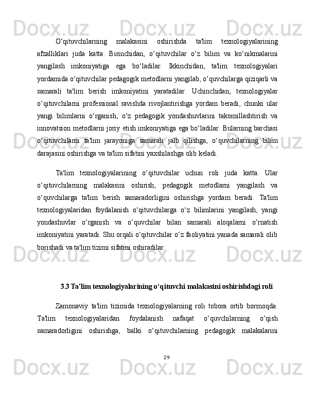 O‘qituvchilarning   malakasini   oshirishda   ta'lim   texnologiyalarining
afzalliklari   juda   katta.   Birinchidan,   o‘qituvchilar   o‘z   bilim   va   ko‘nikmalarini
yangilash   imkoniyatiga   ega   bo‘ladilar.   Ikkinchidan,   ta'lim   texnologiyalari
yordamida o‘qituvchilar pedagogik metodlarni yangilab, o‘quvchilarga qiziqarli va
samarali   ta'lim   berish   imkoniyatini   yaratadilar.   Uchinchidan,   texnologiyalar
o‘qituvchilarni   professional   ravishda   rivojlantirishga   yordam   beradi,   chunki   ular
yangi   bilimlarni   o‘rganish,   o‘z   pedagogik   yondashuvlarini   takomillashtirish   va
innovatsion metodlarni joriy etish imkoniyatiga ega bo‘ladilar. Bularning barchasi
o‘qituvchilarni   ta'lim   jarayoniga   samarali   jalb   qilishga,   o‘quvchilarning   bilim
darajasini oshirishga va ta'lim sifatini yaxshilashga olib keladi.
Ta'lim   texnologiyalarining   o‘qituvchilar   uchun   roli   juda   katta.   Ular
o‘qituvchilarning   malakasini   oshirish,   pedagogik   metodlarni   yangilash   va
o‘quvchilarga   ta'lim   berish   samaradorligini   oshirishga   yordam   beradi.   Ta'lim
texnologiyalaridan   foydalanish   o‘qituvchilarga   o‘z   bilimlarini   yangilash,   yangi
yondashuvlar   o‘rganish   va   o‘quvchilar   bilan   samarali   aloqalarni   o‘rnatish
imkoniyatini yaratadi. Shu orqali o‘qituvchilar o‘z faoliyatini yanada samarali olib
borishadi va ta'lim tizimi sifatini oshiradilar.
3.3 Ta'lim texnologiyalarining o‘qituvchi malakasini oshirishdagi roli
Zamonaviy   ta'lim   tizimida   texnologiyalarning   roli   tobora   ortib   bormoqda.
Ta'lim   texnologiyalaridan   foydalanish   nafaqat   o‘quvchilarning   o‘qish
samaradorligini   oshirishga,   balki   o‘qituvchilarning   pedagogik   malakalarini
29 