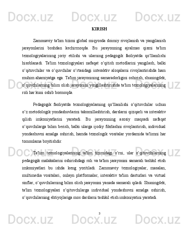KIRISH
Zamonaviy ta'lim tizimi global miqyosda doimiy rivojlanish va yangilanish
jarayonlarini   boshdan   kechirmoqda.   Bu   jarayonning   ajralmas   qismi   ta'lim
texnologiyalarining   joriy   etilishi   va   ularning   pedagogik   faoliyatda   qo‘llanilishi
hisoblanadi.   Ta'lim   texnologiyalari   nafaqat   o‘qitish   metodlarini   yangilash,   balki
o‘qituvchilar   va   o‘quvchilar   o‘rtasidagi   interaktiv   aloqalarni   rivojlantirishda   ham
muhim ahamiyatga ega. Ta'lim jarayonining samaradorligini oshirish, shuningdek,
o‘quvchilarning bilim olish jarayonini yengillashtirishda ta'lim texnologiyalarining
roli har kuni oshib bormoqda.
Pedagogik   faoliyatda   texnologiyalarning   qo‘llanilishi   o‘qituvchilar   uchun
o‘z metodologik yondashuvlarini takomillashtirish, darslarni qiziqarli va interaktiv
qilish   imkoniyatlarini   yaratadi.   Bu   jarayonning   asosiy   maqsadi   nafaqat
o‘quvchilarga   bilim   berish,   balki   ularga   ijodiy   fikrlashni   rivojlantirish,   individual
yondashuvni   amalga   oshirish,   hamda   texnologik   vositalar   yordamida   ta'limni   har
tomonlama boyitishdir.
Ta'lim   texnologiyalarining   ta'lim   tizimidagi   o‘rni,   ular   o‘qituvchilarning
pedagogik malakalarini oshirishdagi roli va ta'lim jarayonini samarali tashkil etish
imkoniyatlari   bu   ishda   keng   yoritiladi.   Zamonaviy   texnologiyalar,   masalan,
multimedia   vositalari,   onlayn   platformalar,   interaktiv   ta'lim   dasturlari   va   virtual
sinflar, o‘quvchilarning bilim olish jarayonini yanada samarali qiladi. Shuningdek,
ta'lim   texnologiyalari   o‘qituvchilarga   individual   yondashuvni   amalga   oshirish,
o‘quvchilarning ehtiyojlariga mos darslarni tashkil etish imkoniyatini yaratadi.
3 