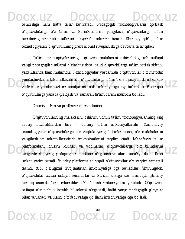 oshirishga   ham   katta   ta'sir   ko‘rsatadi.   Pedagogik   texnologiyalarni   qo‘llash
o‘qituvchilarga   o‘z   bilim   va   ko‘nikmalarini   yangilash,   o‘quvchilarga   ta'lim
berishning   samarali   usullarini   o‘rganish   imkonini   beradi.   Shunday   qilib,   ta'lim
texnologiyalari o‘qituvchining professional rivojlanishiga bevosita ta'sir qiladi.
Ta'lim   texnologiyalarining   o‘qituvchi   malakasini   oshirishdagi   roli   nafaqat
yangi pedagogik usullarni o‘zlashtirishda, balki o‘quvchilarga ta'lim berish sifatini
yaxshilashda ham muhimdir. Texnologiyalar yordamida o‘qituvchilar o‘z metodik
yondashuvlarini takomillashtirish, o‘quvchilarga ta'lim berish jarayonida interaktiv
va kreativ  yondashuvlarni  amalga  oshirish  imkoniyatiga  ega bo‘ladilar. Bu  orqali
o‘quvchilarga yanada qiziqarli va samarali ta'lim berish mumkin bo‘ladi.
Doimiy ta'lim va professional rivojlanish
O‘qituvchilarning   malakasini   oshirish   uchun   ta'lim   texnologiyalarining   eng
asosiy   afzalliklaridan   biri   –   doimiy   ta'lim   imkoniyatlaridir.   Zamonaviy
texnologiyalar   o‘qituvchilarga   o‘z   vaqtida   yangi   bilimlar   olish,   o‘z   malakalarini
yangilash   va   takomillashtirish   imkoniyatlarini   taqdim   etadi.   Masofaviy   ta'lim
platformalari,   onlayn   kurslar   va   vebinarlar   o‘qituvchilarga   o‘z   bilimlarini
kengaytirish, yangi  pedagogik metodlarni  o‘rganish va ularni  amaliyotda qo‘llash
imkoniyatini beradi. Bunday platformalar orqali o‘qituvchilar o‘z vaqtini samarali
tashkil   etib,   o‘zingizni   rivojlantirish   imkoniyatiga   ega   bo‘ladilar.   Shuningdek,
o‘qituvchilar   uchun   onlayn   seminarlar   va   kurslar   o‘ziga   xos   tarmoqda   ijtimoiy
tarmoq   asosida   ham   izlanishlar   olib   borish   imkoniyatini   yaratadi.   O‘qituvchi
nafaqat   o‘zi   uchun   kerakli   bilimlarni   o‘rganadi,   balki   yangi   pedagogik   g‘oyalar
bilan tanishadi va ularni o‘z faoliyatiga qo‘llash imkoniyatiga ega bo‘ladi.
30 