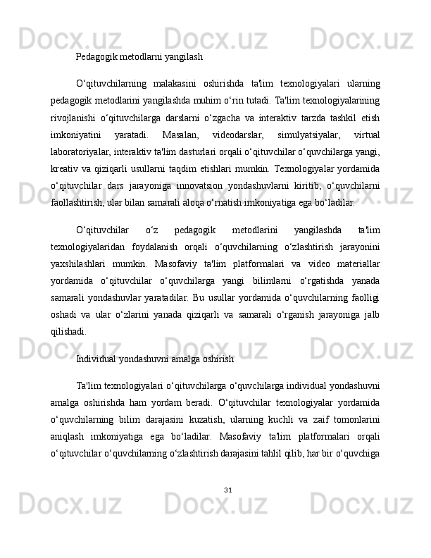Pedagogik metodlarni yangilash
O‘qituvchilarning   malakasini   oshirishda   ta'lim   texnologiyalari   ularning
pedagogik metodlarini yangilashda muhim o‘rin tutadi. Ta'lim texnologiyalarining
rivojlanishi   o‘qituvchilarga   darslarni   o‘zgacha   va   interaktiv   tarzda   tashkil   etish
imkoniyatini   yaratadi.   Masalan,   videodarslar,   simulyatsiyalar,   virtual
laboratoriyalar, interaktiv ta'lim dasturlari orqali o‘qituvchilar o‘quvchilarga yangi,
kreativ   va   qiziqarli   usullarni   taqdim   etishlari   mumkin.   Texnologiyalar   yordamida
o‘qituvchilar   dars   jarayoniga   innovatsion   yondashuvlarni   kiritib,   o‘quvchilarni
faollashtirish, ular bilan samarali aloqa o‘rnatish imkoniyatiga ega bo‘ladilar.
O‘qituvchilar   o‘z   pedagogik   metodlarini   yangilashda   ta'lim
texnologiyalaridan   foydalanish   orqali   o‘quvchilarning   o‘zlashtirish   jarayonini
yaxshilashlari   mumkin.   Masofaviy   ta'lim   platformalari   va   video   materiallar
yordamida   o‘qituvchilar   o‘quvchilarga   yangi   bilimlarni   o‘rgatishda   yanada
samarali   yondashuvlar   yaratadilar.   Bu   usullar   yordamida   o‘quvchilarning   faolligi
oshadi   va   ular   o‘zlarini   yanada   qiziqarli   va   samarali   o‘rganish   jarayoniga   jalb
qilishadi.
Individual yondashuvni amalga oshirish
Ta'lim texnologiyalari o‘qituvchilarga o‘quvchilarga individual yondashuvni
amalga   oshirishda   ham   yordam   beradi.   O‘qituvchilar   texnologiyalar   yordamida
o‘quvchilarning   bilim   darajasini   kuzatish,   ularning   kuchli   va   zaif   tomonlarini
aniqlash   imkoniyatiga   ega   bo‘ladilar.   Masofaviy   ta'lim   platformalari   orqali
o‘qituvchilar o‘quvchilarning o‘zlashtirish darajasini tahlil qilib, har bir o‘quvchiga
31 