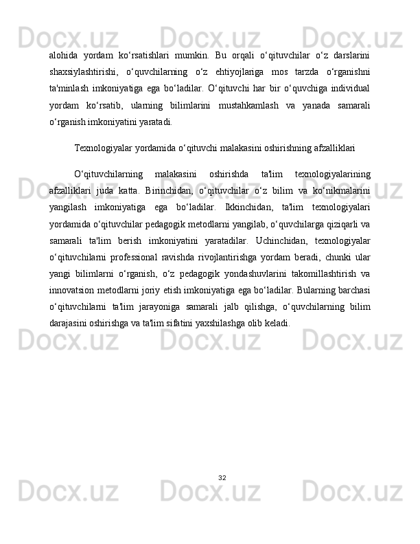 alohida   yordam   ko‘rsatishlari   mumkin.   Bu   orqali   o‘qituvchilar   o‘z   darslarini
shaxsiylashtirishi,   o‘quvchilarning   o‘z   ehtiyojlariga   mos   tarzda   o‘rganishni
ta'minlash   imkoniyatiga   ega   bo‘ladilar.   O‘qituvchi   har   bir   o‘quvchiga   individual
yordam   ko‘rsatib,   ularning   bilimlarini   mustahkamlash   va   yanada   samarali
o‘rganish imkoniyatini yaratadi.
Texnologiyalar yordamida o‘qituvchi malakasini oshirishning afzalliklari
O‘qituvchilarning   malakasini   oshirishda   ta'lim   texnologiyalarining
afzalliklari   juda   katta.   Birinchidan,   o‘qituvchilar   o‘z   bilim   va   ko‘nikmalarini
yangilash   imkoniyatiga   ega   bo‘ladilar.   Ikkinchidan,   ta'lim   texnologiyalari
yordamida o‘qituvchilar pedagogik metodlarni yangilab, o‘quvchilarga qiziqarli va
samarali   ta'lim   berish   imkoniyatini   yaratadilar.   Uchinchidan,   texnologiyalar
o‘qituvchilarni   professional   ravishda   rivojlantirishga   yordam   beradi,   chunki   ular
yangi   bilimlarni   o‘rganish,   o‘z   pedagogik   yondashuvlarini   takomillashtirish   va
innovatsion metodlarni joriy etish imkoniyatiga ega bo‘ladilar. Bularning barchasi
o‘qituvchilarni   ta'lim   jarayoniga   samarali   jalb   qilishga,   o‘quvchilarning   bilim
darajasini oshirishga va ta'lim sifatini yaxshilashga olib keladi.
32 