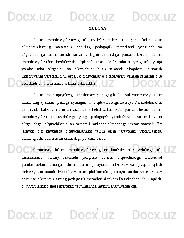 XULOSA
Ta'lim   texnologiyalarining   o‘qituvchilar   uchun   roli   juda   katta.   Ular
o‘qituvchilarning   malakasini   oshirish,   pedagogik   metodlarni   yangilash   va
o‘quvchilarga   ta'lim   berish   samaradorligini   oshirishga   yordam   beradi.   Ta'lim
texnologiyalaridan   foydalanish   o‘qituvchilarga   o‘z   bilimlarini   yangilash,   yangi
yondashuvlar   o‘rganish   va   o‘quvchilar   bilan   samarali   aloqalarni   o‘rnatish
imkoniyatini yaratadi. Shu orqali o‘qituvchilar o‘z faoliyatini yanada samarali olib
borishadi va ta'lim tizimi sifatini oshiradilar.
Ta'lim   texnologiyalariga   asoslangan   pedagogik   faoliyat   zamonaviy   ta'lim
tizimining  ajralmas  qismiga  aylangan.  U o‘qituvchilarga  nafaqat   o‘z  malakalarini
oshirishda, balki darslarni samarali tashkil etishda ham katta yordam beradi. Ta'lim
texnologiyalari   o‘qituvchilarga   yangi   pedagogik   yondashuvlar   va   metodlarni
o‘rganishga,   o‘quvchilar   bilan   samarali   muloqot   o‘rnatishga   imkon   yaratadi.   Bu
jarayon   o‘z   navbatida   o‘quvchilarning   ta'lim   olish   jarayonini   yaxshilashga,
ularning bilim darajasini oshirishga yordam beradi.
Zamonaviy   ta'lim   texnologiyalarining   qo‘llanilishi   o‘qituvchilarga   o‘z
malakalarini   doimiy   ravishda   yangilab   borish,   o‘quvchilarga   individual
yondashuvlarni   amalga   oshirish,   ta'lim   jarayonini   interaktiv   va   qiziqarli   qilish
imkoniyatini   beradi.   Masofaviy   ta'lim   platformalari,   onlayn   kurslar   va   interaktiv
dasturlar o‘qituvchilarning pedagogik metodlarini takomillashtirishda, shuningdek,
o‘quvchilarning faol ishtirokini ta'minlashda muhim ahamiyatga ega.
33 