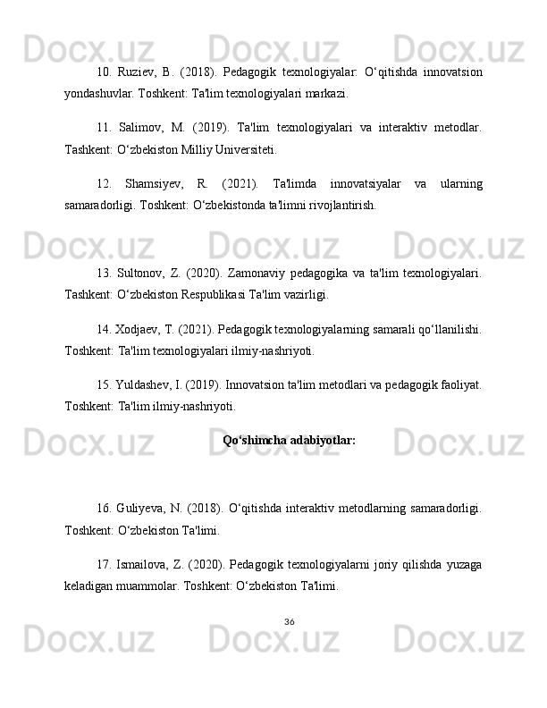 10.   Ruziev,   B.   (2018).   Pedagogik   texnologiyalar:   O‘qitishda   innovatsion
yondashuvlar. Toshkent: Ta'lim texnologiyalari markazi.
11.   Salimov,   M.   (2019).   Ta'lim   texnologiyalari   va   interaktiv   metodlar.
Tashkent: O‘zbekiston Milliy Universiteti.
12.   Shamsiyev,   R.   (2021).   Ta'limda   innovatsiyalar   va   ularning
samaradorligi. Toshkent: O‘zbekistonda ta'limni rivojlantirish.
13.   Sultonov,   Z.   (2020).   Zamonaviy   pedagogika   va   ta'lim   texnologiyalari.
Tashkent: O‘zbekiston Respublikasi Ta'lim vazirligi.
14. Xodjaev, T. (2021). Pedagogik texnologiyalarning samarali qo‘llanilishi.
Toshkent: Ta'lim texnologiyalari ilmiy-nashriyoti.
15. Yuldashev, I. (2019). Innovatsion ta'lim metodlari va pedagogik faoliyat.
Toshkent: Ta'lim ilmiy-nashriyoti.
Qo‘shimcha adabiyotlar:
16.   Guliyeva,   N.   (2018).   O‘qitishda   interaktiv   metodlarning   samaradorligi.
Toshkent: O‘zbekiston Ta'limi.
17.   Ismailova,   Z.   (2020).   Pedagogik   texnologiyalarni   joriy   qilishda   yuzaga
keladigan muammolar. Toshkent: O‘zbekiston Ta'limi.
36 